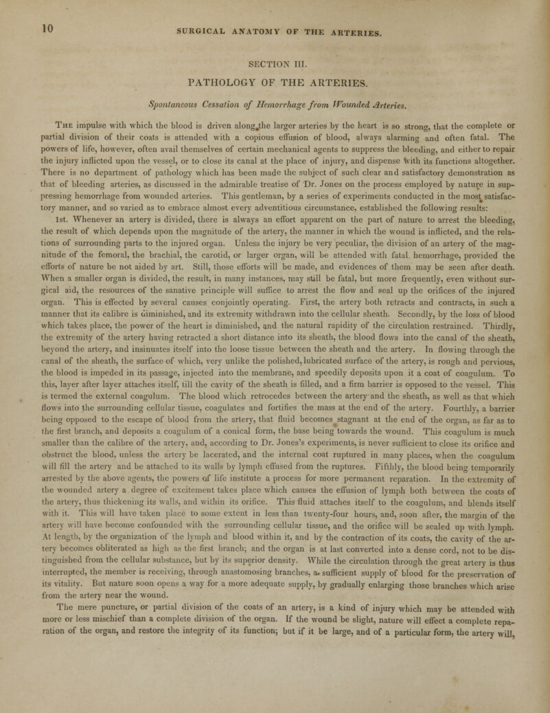 SECTION III. PATHOLOGY OF THE ARTERIES. Spontaneous Cessation of Hemorrhage from Wounded Arteries. The impulse with which the blood is driven along.the larger arteries by the heart is so strong, that the complete or partial division of their coats is attended with a copious effusion of blood, always alarming and often fatal. The powers of life, however, often avail themselves of certain mechanical agents to suppress the bleeding, and either to repair the injury inflicted upon the vessel, or to close its canal at the place of injury, and dispense with its functions altogether. There is no department of pathology which has been made the subject of such clear and satisfactory demonstration as that of bleeding arteries, as discussed in the admirable treatise of Dr. Jones on the process employed by nature in sup- pressing hemorrhage from wounded arteries. This gentleman, by a series of experiments conducted in the most satisfac- tory manner, and so varied as to embrace almost every adventitious circumstance, established the following results: 1st. Whenever an artery is divided, there is always an effort apparent on the part of nature to arrest the bleeding, the result of which depends upon the magnitude of the artery, the manner in which the wound is inflicted, and the rela- tions of surrounding parts to the injured organ. Unless the injury be very peculiar, the division of an artery of the mag- nitude of the femoral, the brachial, the carotid, or larger organ, will be attended with fatal hemorrhage, provided the efforts of nature be not aided by art. Still, those efforts will be made, and evidences of them may be seen after death. When a smaller organ is divided, the result, in many instances, may still be fatal, but more frequently, even without sur- gical aid, the resources of the sanative principle will suffice to arrest the flow and seal up the orifices of the injured organ. This is effected by several causes conjointly operating. First, the artery both retracts and contracts, in such a manner that its calibre is diminished, and its extremity withdrawn into the cellular sheath. Secondly, by the loss of blood which takes place, the power of the heart is diminished, and the natural rapidity of the circulation restrained. Thirdly, the extremity of the artery having retracted a short distance into its sheath, the blood flows into the canal of the sheath, beyond the artery, and insinuates itself into the loose tissue between the sheath and the artery. In flowing through the canal of the sheath, the surface of which, very unlike the polished, lubricated surface of the artery, is rough and pervious, the blood is impeded in its passage, injected into the membrane, and speedily deposits upon it a coat of coagulum. To this, layer after layer attaches itself, till the cavity of the sheath is filled, and a firm barrier is opposed to the vessel. This is termed the external coagulum. The blood which retrocedes between the artery and the sheath, as well as that which flows into the surrounding cellular tissue, coagulates and fortifies the mass at the end of the artery. Fourthly, a barrier being opposed to the escape of blood from the artery, that fluid becomes stagnant at the end of the organ, as far as to the first branch, and deposits a coagulum of a conical form, the base being towards the wound. This coagulum is much smaller than the calibre of the artery, and, according to Dr. Jones's experiments, is never sufficient to close its orifice and obstruct the blood, unless the artery be lacerated, and the internal coat ruptured in many places, when the coagulum will fill the artery and be attached to its walls by lymph effused from the ruptures. Fifthly, the blood being temporarily arrested by the above agents, the powers of life institute a process for more permanent reparation. In the extremity of the wounded artery a degree of excitement takes place which causes the effusion of lymph both between the coats of the artery, thus thickening its walls, and within its orifice. This fluid attaches itself to the coagulum, and blends itself with it. This will have taken place to some extent in less than twenty-four hours, and, soon after, the margin of the artery will have become confounded with the surrounding cellular tissue, and the orifice will be sealed up with lymph. At length, by the organization of the lymph and blood within it, and by the contraction of its coats, the cavity of the ar- tery becomes obliterated as high as the first branch; and the organ is at last converted into a dense cord, not to be dis- tinguished from the cellular substance, but by its superior density. While the circulation through the great artery is thus interrupted, the member is receiving, through anastomosing branches, a. sufficient supply of blood for the preservation of its vitality. But nature soon opens a way for a more adequate supply, by gradually enlarging those branches which arise from the artery near the wound. The mere puncture, or partial division of the coats of an artery, is a kind of injury which may be attended with more or less mischief than a complete division of the organ. If the wound be slight, nature will effect a complete repa- ration of the organ, and restore the integrity of its function; but if it be large, and of a particular form, the artery will