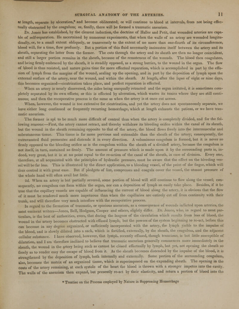 at length, separate by ulceration,* and become obliterated; or will continue to bleed at intervals, from not being effec- tually obstructed by the coagulum; or, finally, there will be formed a traumatic aneurism. Dr. Jones has established, by the clearest induction,-the doctrine of Haller and Petit, that wounded arteries are capa- ble of self-reparation. He ascertained by numerous experiments, that when the walls of an artery are wounded longitu- dinally, or, to a small extent obliquely, or transversely to the extent of no more than one-fourth of its circumference, blood will, for a time, flow profusely. But a portion of this fluid necessarily insinuates itself between the artery and its sheath, separating the latter from the former. The cuts through the artery and its sheath are then no longer coincident, and still a larger portion remains in the sheath, because of the remoteness of the wounds. The blood then coagulates, and being firmly embraced by the sheath, it is steadily opposed, as a strong barrier, to the wound in the organ. The flow of blood is thus resisted, and nature gains time for more effectual reparation, which is accomplished in part by the effu- sion of lymph from the margins of the wound, sealing up the opening, and in part by the deposition of lymph upon the external surface of the artery, near the wound, and within the sheath. At length, after the lapse of eight or nine days, this becomes organized—cicatrization takes place, and perfect reparation is effected. When an artery is nearly dissevered, the sides being unequally retracted and the organ irritated, it is sometimes com- pletely separated by its own efforts; or this is effected by ulceration, which wastes its tunics where they are still conti- nuous; and then the recuperative process is the same as when the artery is at once cut across. When, however, the wound is too extensive for cicatrization, and yet the artery docs not spontaneously separate, we have either long continued or frequently recurring hemorrhage, which at length exhausts the patient, or we have trau- matic aneurism. The former is apt to be much more difficult of control than when the artery is completely divided, and for the fol- lowing reasons:—First, the artery cannot retract, and thereby withdraw its bleeding orifice within the canal of its sheath, but the wound in the sheath remaining opposite to that of the artery, the blood flows freely into the intermuscular and subcutaneous tissue. This tissue is far more pervious and extensible than the sheath of the artery; consequently, the extravasated fluid permeates and distends it in every direction. A voluminous coagulum is formed, but it is never so firmly opposed to the bleeding orifice as is the coagulum within fhe sheath of a divided artery, because the coagulum is not itself, in turn, sustained so firmly. The amount of pressure which is made upon it by the surrounding parts is, in- deed, very great, but it is at no point equal to the re-action of the canal of the sheath, in case of division. Every one, therefore, at all acquainted with the principles of hydraulic pressure, must be aware that the effect on the bleeding ves- sel will be far less. This is illustrated by the direct application, to a bleeding vessel, of the point of the finger, which will thus control it with great ease. But if pledgets of lint, compresses and coagula cover the vessel, the utmost pressure of the whole hand will often avail but little. 2d. When an artery is but partially severed, some portion of blood will still continue to flow along the vessel; con- sequently, no coagulum can form within the organ, nor can a deposition of lymph so easily take place. Besides, if it be true that the capillary vessels are capable of influencing the current, of blood along the artery, it is obvious that the flow of it must be rendered much more impetuous than when the capillaries are entirely cut off from continuity with their trunk, and will therefore very much interfere with the recuperative process. In regard to the formation of traumatic, or spurious aneurism, as a consequence of wounds inflicted upon arteries, the most eminent writers—Jones, Bell, Hodgson, Cooper and others, slightly differ. Dr. Jones, who. in regard to most par- ticulars is the best of authorities, avers, that during the languor of the circulation which results from loss of blood, the wound in the artery becomes obstructed with effused lymph; but the powers of the system beginning to re-act, before this can become in any degree organized, or sufficiently incorporated with the artery, the lymph yields to the impulse of the blood and is slowly dilated into a sack, which is fortified, externally, by the sheath, the coagulum, and the adjacent cellular substance. I have observed, however, that lymph, recently effused, though tenacious, is but little susceptible of dilatation and I am therefore inclined to believe that traumatic aneurism generally commences more immediately in the sheath the wound in the artery being such as cannot be closed effectually by lymph, but yet, not opening the sheath so freely as to render easy the escape of blood from it. As the sheath becomes distended by the impulse of the blood, it is strengthened by the deposition of lymph, both internally and externally. Some portion of the surrounding coagulum, also becomes the matrix of an organized tissue, which is superimposed on the expanding sheath. The opening in the coats of the artery remaining, at each systole of the heart the blood is thrown with a stronger impetus into the cavity. The walls of the aneurism then expand, but presently re-act by their elasticity, and return a portion of blood into the * Treatise on the Process employed by Nature in Suppressing Hemorrhage