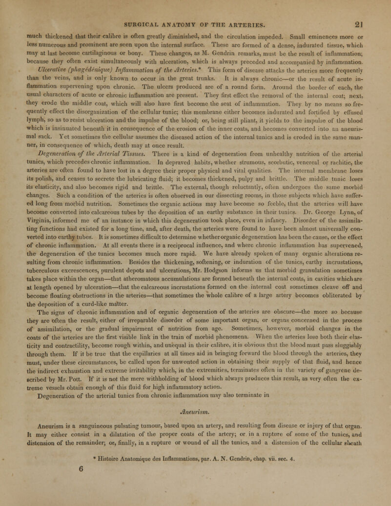 much thickened that their calibre is often greatly diminished, and the circulation impeded. Small eminences more or less numerous and prominent are seen upon the internal surface. These are formed of a dense, indurated tissue, which may at last become cartilaginous or bony. These changes, as M. Gendrin remarks, must be the result of inflammation; because they often exist simultaneously with ulceration, which is always preceded and accompanied by inflammation. Ulcerative (phagedeniquc) Inflammation of the Arteries* This form of disease attacks the arteries more frequently than the veins, and is only known to occur in the great trunks. It is always chronic—or the result of acute in- flammation supervening upon chronic. The ulcers produced are of a round form. Around the border of each, the usual characters of acute or chronic inflammation are present. They first effect the removal of the internal coat; next, they erode the middle coat, which will also have first become the seat of inflammation. They by no means so fre- quently effect the disorganization of the cellular tunic; this membrane either becomes indurated and fortified by effused lymph, so as to resist ulceration and the impulse of the blood; or, being still pliant, it yields to the impulse of the blood which is insinuated beneath it in consequence of the erosion of the inner coats, and becomes converted into an aneurys- mal sack. Yet sometimes the cellular assumes the diseased action of the internal tunics and is eroded in the same man- ner, in consequence of which, death may at once result. Degeneration of the Arterial Tissues. There is a kind of degeneration from unhealthy nutrition of the arterial tunics, which precedes chronic inflammation. In depraved habits, whether strumous, scorbutic, venereal or rachitic, the arteries are often found to have lost in a degree their proper physical and vital qualities. The internal membrane loses its polish, and ceases to secrete the lubricating fluid; it becomes thickened, pulpy and brittle. The middle tunic loses its elasticity, and also becomes rigid and brittle. The external, though reluctantly, often undergoes the same morbid changes. Such a condition of the arteries is often observed in our dissecting rooms, in those subjects which have suffer- ed long from morbid nutrition. Sometimes the organic actions may have become so feeble, that the arteries will have become converted into calcareous tubes by the deposition of an earthy substance in their tunics. Dr. George Lynn, of Virginia, informed me of an instance in which this degeneration took place, even in infancy. Disorder of the assimila- ting functions had existed for a long time, and, after death, the arteries were found to have been almost universally con- verted into earthy tubes. It is sometimes difficult to determine whether organic degeneration has been the cause, or the effect of chronic inflammation. At all events there is a reciprocal influence, and where chronic inflammation has supervened, the degeneration of the tunics becomes much more rapid. We have already spoken of many organic alterations re- sulting from chronic inflammation. Besides the thickening, softening, or induration of the tunics, earthy incrustations, tuberculous excrescences, purulent depots and ulcerations, Mr. Hodgson informs us that morbid granulation sometimes takes place within the organ—that atheromatous accumulations are formed beneath the internal coats, in cavities which are at length opened by ulceration—that the calcareous incrustations formed on the internal coat sometimes cleave off and become floating obstructions in the arteries—that sometimes the whole calibre of a large artery becomes obliterated by the deposition of a curd-like matter. The signs of chronic inflammation and of organic degeneration of the arteries are obscure—the more so because they are often the result, either of irreparable disorder of some important organ, or organs concerned in the process of assimilation, or the gradual impairment of nutrition from age. Sometimes, however, morbid changes in the coats of the arteries are the first visible link in the train of morbid phenomena. When the arteries lose both their elas- ticity and contractility, become rough within, and unequal in their calibre, it is obvious that the blood must pass sluggishly through them. If it be true that the capillaries at all times aid in bringing forward the blood through the arteries, they must, under these circumstances, be called upon for unwonted action in obtaining their supply of that fluid, and hence the indirect exhaustion and extreme irritability which, in the extremities, terminates often in the variety of gangrene de- scribed by Mr. Pott. If it is not the mere withholding of blood which always produces this result, as very often the ex- treme vessels obtain enough of this fluid for high inflammatory action. Degeneration of the arterial tunics from chronic inflammation may also terminate in Aneurism. Aneurism is a sanguineous pulsating tumour, based upon an artery, and resulting from disease or injury of that organ. It may either consist in a dilatation of the proper coats of the artery; or in a rupture of some of the tunics, and distension of the remainder; or, finally, in a rupture or wound of all the tunics, and a distension of the cellular sheath * Histoire Anatomique des Inflammations, par. A. N. Gendrin, chap. vii. sec. 4.
