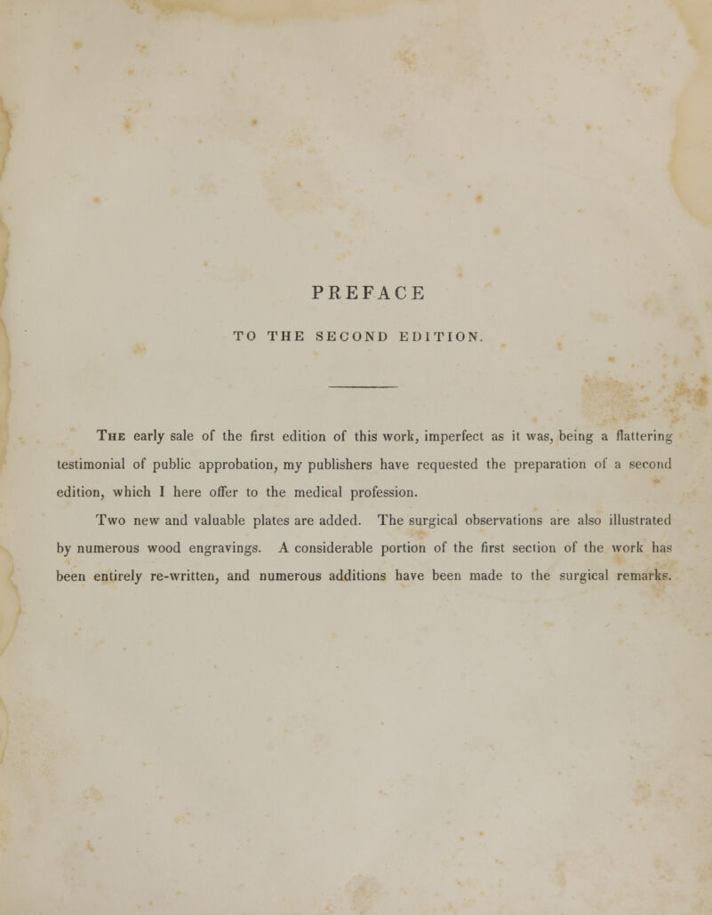 PREFACE TO THE SECOND EDITION The early sale of the first edition of this work, imperfect as it was, being a flattering testimonial of public approbation, my publishers have requested the preparation of a second edition, which I here offer to the medical profession. Two new and valuable plates are added. The surgical observations are also illustrated by numerous wood engravings. A considerable portion of the first section of the work has been entirely re-written, and numerous additions have been made to the surgical remarks.