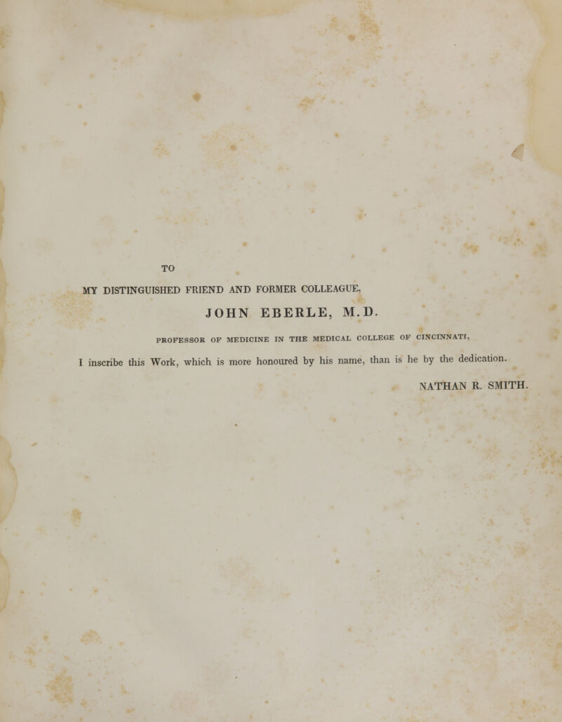 / TO MY DISTINGUISHED FRIEND AND FORMER COLLEAGUE, JOHN EBERLE, M.D. PROFESSOR OF MEDICINE IN THE MEDICAL COLLEGE OF CINCINNATI, I inscribe this Work, which is more honoured by his name, than is he by the dedication. NATHAN R. SMITH.