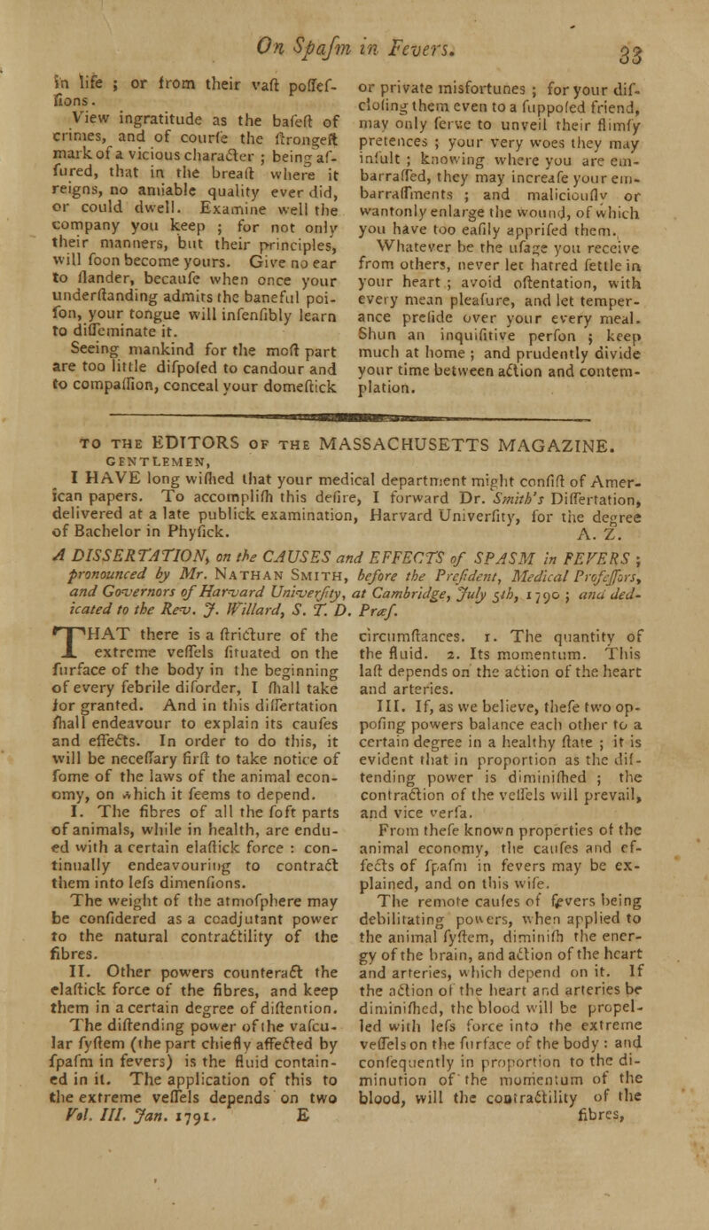 in life ; or from their vaft pofief- fions. View ingratitude as the bafed of crimes, and of courfe the drongeft mark of a vicious character ; being af» fured, that in the bread where it reigns, no amiable quality ever did, or could dwell. Examine well the company you keep ; for not only their manners, but their principles, will foon become yours. Give no ear to (lander, becaufe when once your underdanding admits the baneful pot- ion, your tongue will infenfibly learn to difleminate it. Seeing mankind for the mod part are too little difpoled to candour and to compalllon, conceal your domedick or private misfortunes ; for your dif- c'oling them even to a fuppofed friend, may only fcrwe to unveil their flimfy pretences ; your very woes they may iniult ; knowing where you are eui- bai-raffed, they may increafe your era. barrafTments ; and maliciouflv or wantonly enlarge the wound, of which you have too eafily apprifed them. Whatever be the ufa^e you receive from others, never let hatred fettle in your heart ; avoid odentation, with every mean pleafure, and let temper- ance prelide over your every meal. Shun an inquifitive perfon $ keep much at home ; and prudently divide your time between aclion and contem- plation. to the EDITORS of the MASSACHUSETTS MAGAZINE. GENTLEMEN, I HAVE long wiflied that your medical department might coniift of Amer- ican papers. To accomplish this defire, I forward Dr. ^Smith's DifTertation, delivered at a late publick examination, Harvard Univerfity, for the degree of Bachelor in Phyfick. A. Z. A DISSERTATION) on the CAUSES and EFFECTS of SPASM in FEVERS ; pronounced by Mr. Nathan Smith, before the Prefident, MedicalProfefors, and Governors of Harvard Univerfity, at Cambridge, July $th, i 790 j and ded- icated to the Rev. J. Jfillard, S. T. D. Praf. * I ''HAT there is a irricture of the circumdances. r. The quantity of extreme vefTels fituated on the furface of the body in the beginning of every febrile diforder, I Shall take ior granted. And in this differtation Shall endeavour to explain its caufes and effects. In order to do this, it will be necefTary firfl to take notice of fome of the laws of the animal econ- omy, on rthich it feems to depend. I. The fibres of all the foft parts of animals, while in health, are endu- ed with a certain eladick force : con- tinually endeavouring to contract them into lefs dimensions. The weight of the atmofphere may be confidered as a ccadjutant power to the natural contractility of the fibres. II. Other powers counteract the eladick force of the fibres, and keep them in a certain degree of distention. The didending power of ihe vafcu- lar fyflem (the part chiefly affected by fpafm in fevers) is the fluid contain- ed in it. The application of this to the extreme veflels depends on two V*\. III. Jan. 1791. E the fluid. 2. Its momentum. This lad depends on the action of the heart and arteries. III. If, as we believe, thefe two op- posing powers balance each other to a certain degree in a healthy date ; it is evident that in proportion as the dif- tending power is diminished ; the contraction of the vclfcls will prevail, and vice verfa. From thefe known properties of the animal economy, the caufes and ef- fects of fpafm in fevers may be ex- plained, and on this wife. The remote caufes of fevers being debilitating powers, when applied to the animal fydem, diminifh the ener- gy of the brain, and action of the heart and arteries, which depend on it. If the aclion of the heart and arteries be diminifhed, the blood will be propel- led with lefs force into the extreme vefTels on the furface of the body : and confequently in proportion to the di- minution of the momentum of the blood, will the cootradtility of the fibres,