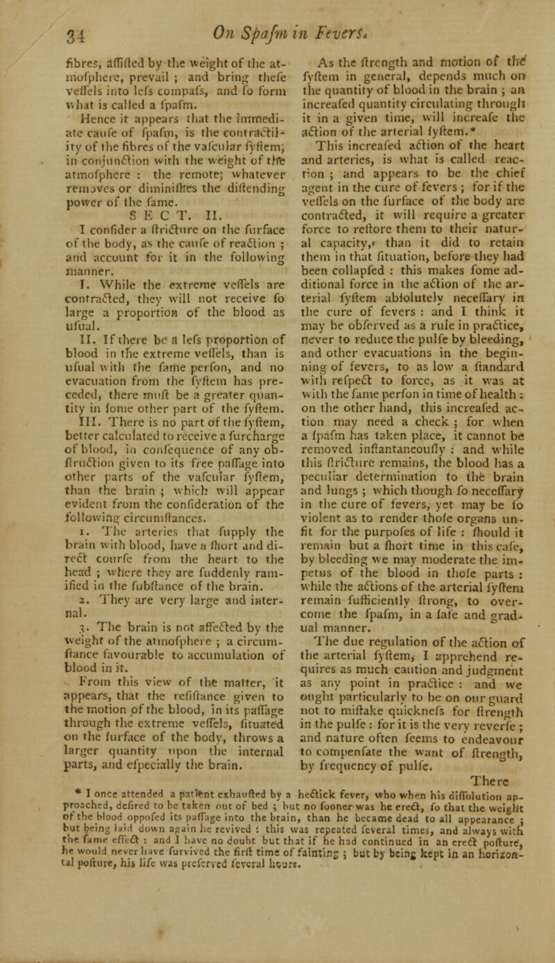 fibres, affirted by the weight of the at- mofphere, prevail ; and bring thefe veflels into lefs compafs, and fo form what is called a fpafm. Hence it appears that the immedi- ate caufe of fpafm, is the contractil- ity of the fibres of the vafcular fyflem, in conjunction with the weight of the atmofphcre : the remote; whatever removes or diminilfces the diftending power of the fame. S E C T. II. I confider a ftri<5t«ire on the fur face of the body, as the caufe of reaction ; and account for it in the following manner. I. While the extreme veftels are contracted, they will not receive fo large a proportion of the blood as ufual. II. If there be a lefs proportion of blood in the extreme veflels, than is ufual with the fame perfon, and no evacuation from the fyftem has pre- ceded, there muft be a greater quan- tity in fome other part of the fyftem. III. There is no part of the fyftem, better calculated to receive a furcharge of blood, in confequence of any ob- fi ruction given to its free pafTage into other parts of the vafcular fyftem, than the brain ; which will appear evident from the confederation of the following circumftanccs. 1. The arteries that fupply the brain with blood, have a fliort and di- rect conrfe from the heart to the head ; where they are fuddenly ram- ified in the fubftance of the brain. 2. They are very large and inter- nal. 3. The brain is not affected by the weight of the atinofpheie ; a circum- As the ftrcngth and motion of the' fyftem in general, depends much 011 the quantity of blood in the brain ; an increafed quantity circulating through it in a given time, will increafe the action of the arterial fyftem. This increafed action of the heart and arteries, is what is called reac- tion ; and appears to be the chief agent in the cure of fevers ; for if the veflels on the furface of the body are contracted, it will require a greater force to reftore them to their natur- al capacity,* than it did to retain them in that fituation, before they had been collapfed : this makes fome ad- ditional force in the action of the ar- terial fyftem abiolutely neceflary in the cure of fevers : and I think it may be obferved as a rule in practice, never to reduce the pulfe by bleeding, and other evacuations in the begin- ning of fevers, to as low a ftandard with refpect to force, as it was at with the fame perfon in time of health : on the other hand, this increafed ac- tion may need a check ; for when a fpafm has taken place, it cannot be removed inftantaneoufly : and while this flricturc remains, the blood has a peculiar determination to the brain and lungs ; which though fo neceflary in the cure of fevers, yet may be fo violent as to render thofe organs un- fit for the purpofes of life : mould it remain but a fhort time in this cater, by bleeding we may moderate the im- petus of the blood in thofe parts : while the actions of the arterial fyftem remain fufticiently ftrong, to over- come the fpafm, in a fafe and grad- ual manner. The due regulation of the action of fiance favourable to accumulation of the arterial fyftem, I apprehend re- blood in it From this view of the matter, it appears, that the refinance given to the motion of the blood, in its p.aflage through the extreme veflels, fituated on the furface of the body, throws a larger quantity upon the internal parts, and efpecially the brain. quires as much caution and judgment as any point in practice : and we ought particularly to be on our guard not to miftake quicknefs for ftrength in the pulfe : for it is the very reverie ; and nature often feems to endeavour to compenfate the want of ftrength, by frequency of pulfe. There * I once attended a patitnt exhaufted by a hectick fever, who when his diflblution ap- proached, defired to be taken out of bed ; but no fooner was he erect, fo that the weight of the blood oppofed its paflage into the brain, than he became dead to all appearance ; but bein^; lai.l down apain lie revived : this was repeated feveral times, and always with the fame effect ! and I have no doubt but that if he had continued in an erect Dofture'. I,. ..,„..u 1 - r. : 1 ^l^ n^n •... _/•*_! • 1 . ■ 1 . 1 . ,r . he would never have furvived the firft time of fatfltiOfc 3 tal pofture, his life was preferred feveral hour*. but by being kept in an horizon-