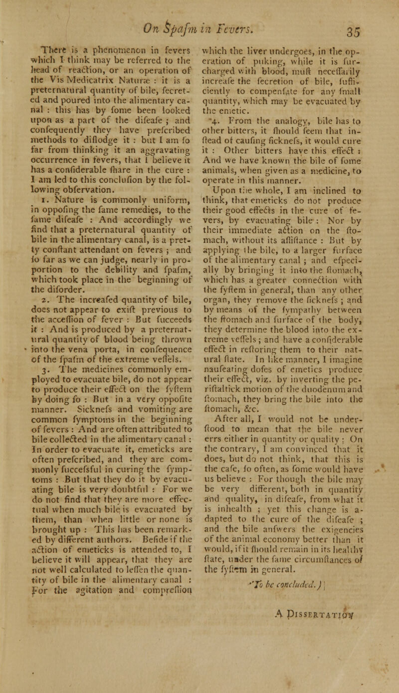 On bpafi m in levers. There is a phenomenon in fevers which I think may be referred to the Ircad of reaction, or an operation of tiie Vis Medicatrix Natune : it is a preternatural quantity of bile, fecret- ed and poured into the alimentary ca- nal : this has by fome been looked upon as a part of the difeafe ; and confequently they have prefcribed methods to diflodge it : but I am fo far from thinking it an aggravating occurrence in fevers, that 1 believe it has a confiderable (hare in the cure : 1 am led to this conclufion by the fol- lowing obfervation. i. Nature is commonly uniform, in oppofing the fame remedies, to the fame difeafe : And accordingly we find that a preternatural quantity of bile in the alimentary canal, is a pret- ty conftant attendant on fevers ; and fo far as we can judge, nearly in pro- portion to the debility and fpafm, which took place in the beginning of the diforder. 2. The increafed quantity of bile, does not appear to cxift previous to the acceflion of fever : But fucceeds it : And is produced by a preternat- ural quantity of blood being thrown into the vena porta, in confequence of the fpafm of the extreme veflels. 3. The medicines commonly em- ployed to evacuate bile, do not appear to produce their effect on the fyftem by doing fo : But in a very oppofite manner. Sicknefs and vomiting are common fymptoms in the beginning of fevers : And are often attributed to bile collected in the alimentary canal : In order to evacuate it, emeticks are often prefcribed, and they are com- monly fuccefsful in curing the fymp- toms : But that they do it by evacu- ating bile is very doubtful : For we do not find that they are more effec- tual when much bile is evacuated by them, than when little or none is brought up : This has been remark- ed by different authors. Befide if the action of emeticks is attended to, I believe it will appear, that they are not well calculated to leftbn the quan- tity of bile in the alimentary canal : J-or the agitation and comprefiioii which the liver undergoes, in the op- eration of puking, while it is fur- charged with blood, muft necetfanly increafe the fecretion of bile, fufifr ciently to compenfue for any finalt quantity, which may be evacuated by the emetic. 4. From the analogy, bile has to other bitters, it fliould feem that in- ftead of caufmg ficknefs, it would cure it : Other bitters have this effect : And we have known the bile of fome animals, when given as a medicine, to operate in this manner. Upon trie whole, I am inclined to think, that emeticks do not produce their good effects in the cure of fe- vers, by evacuating bile : Nor by their immediate action on the fto- mach, without its afliflance : But by applying ihe bile, to a larger fur face of the alimentary canal ; and efpeci- ally by bringing it into the ftomach. which has a greater connection with the fyftem in general, than any other organ, they remove the ficknefs ; and by means of the fympathy between the ftomach and furface of the body, they determine the blood into the ex- treme veflels; and have a confiderable effect: in reftoring them to their nat- ural flate. In like manner, 1 imagine naufeafing dofes of emetics produce their effect, viz. by inverting the pe- riftaltick motion of the duodenum and ftomach, they bring the bile into the ftomach, £rc. After all, I would not be under- flood to mean that the bile never errs either in quantity or quality ; On the contrary, 1 am convinced that it does, but do not think, that this is the cafe, fo often, as fome would have us believe : For though the bile may be very different, both in quantity and quality, in difeafe, from what it is inheallh ; yet this change is a- dapted to the cure of the difeafe ; and the bile anfwers the exigencies of the animal economy better than it would, if it fiiould remain in its healthv ftate, under the fame circumftances 0/ the fyftrm in general. ''To be concluded.) j A DlSSERTAl'IO:/