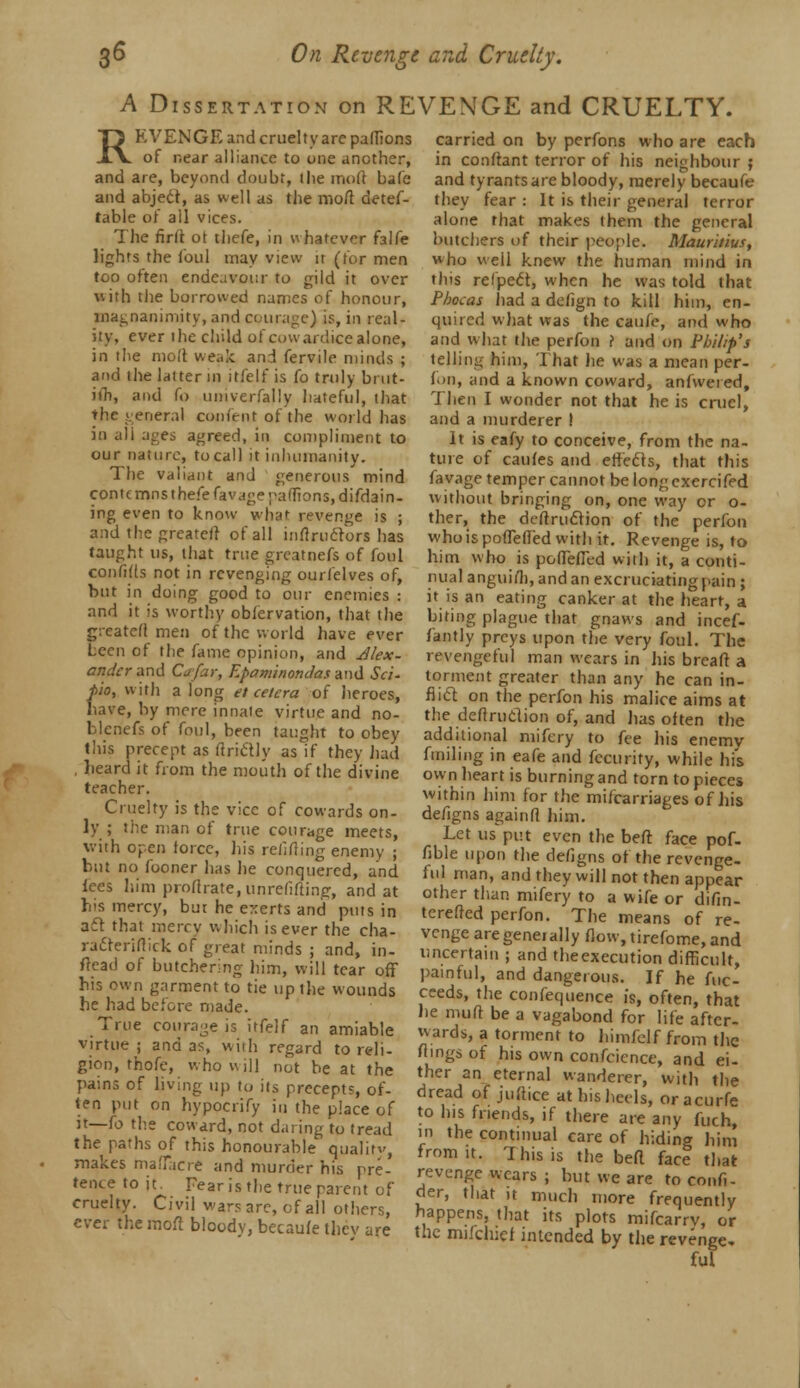 S« On Revenge and Cruelty. A Dissertation on REVENGE and CRUELTY. REVENGE and cruelty arc palfions of near alliance to one another, and are, beyond doubt, the mod bale and abject, as well as the moft detef- table of all vices. The firtt ot thefe, in whatever falfe lights the foul may view ir (for men too often endeavour to gild it over with the borrowed names of honour, magnanimity, and courage) is, in real- ity, ever the child of cowardice alone, in the moll weak and fervile minds ; and the latter in itfelf is fo truly bi ut- ifh, and fo univerfally hateful, that the general content of the world has in ali ages agreed, in compliment to our nature, to call it inhumanity. The valiant and generous mind cont< mns thefe favage pafiions, difdain- ing even to know what revenge is ; and the greater} of all inftruclors has taught us, that true greatnefs of foul confitls not in revenging ourfelves of, but in doing good to our enemies : and it is worthy obfervation, that the created men of the world have ever been of the fame opinion, and Jlex- andcrand Cafar, Epaminondas and Set- f>io, with a long etcetera of heroes, have, by mere innate virtue and no- blenefs of foul, been taught to obey this precept as firstly as if they had , heard it from the mouth of the divine teacher. Cruelty is the vice of cowards on- ly ; the man of true courage meets, with open force, his refitting enemy ; but no fooner has he conquered, and Ices him proflrate, unrefifting, and at his mercy, but he exerts and puts in act that mercy which is ever the cha- radreriftick of great minds ; and, in- flead of butchering him, will tear off his own garment to tie up the wounds he had before made. True courage is itfelf an amiable virtue ; and as, with regard to reli- gion, thofe, who will not be at the pains of living up to its precepts, of- ten put on hypocrify in the place of it—fo the coward, not daring to tread the paths of this honourable quality, makes maffacre and murder his pre- tence to it. Fear is the true parent of cruelty. Civil wars arc, of all others, ever the moil bloodv, becaufe they are carried on by perfons who are each in conftant terror of his neighbour ; and tyrants are bloody, merely becaufe they fear : It is their general terror alone that makes them the general butchers of their people. Mauritius, who weil knew the human mind in this relpect, when he was told that Phocas had a defign to kill him, en- quired what was the caufe, and who and what the perfon ? and on Philip's telling him, That he was a mean per- foo, and a known coward, anfwered, Then I wonder not that he is cruel, and a murderer ! It is eafy to conceive, from the na- ture of caufes and effects, that this favage temper cannot be long cxercifed without bringing on, one way or o- ther, the deftrucYion of the perfon whoispoffefTed with it. Revenge is, to him who is podeffed with it, a conti- nual angui/h, and an excruciating pain ; it is an eating canker at the heart, a biting plague that gnaws and incef- fantly preys upon the very foul. The revengeful man wears in his bread a torment greater than any he can in- flict on the perfon his malice aims at the deftruclion of, and has often the additional mifcry to fee his enemv finding in eafe and fecurity, while his own heart is burning and torn to pieces within him for the mifcarriages of his defigns againfl him. Let us put even the bed face pof- fible upon the defigns ot the revenge- ful man, and they will not then appear other than mifery to a wife or difin- terefied perfon. The means of re- venge are generally flow, tirefome, and uncertain ; and theexecution difficult, painful, and dangerous. If he fuc- ceeds, the confequence is, often, that lie mud be a vagabond for life after- wards, a torment to himfelf from the flings of his own confcicnce, and ei- ther an eternal wanderer, with the dread of juftice at his heels, or acurfe to his friends, if there are any fuch, in the continual care of hiding him from it. This is the befl face that revenge wears ; but we are to confi- der, that it much more frequently happens, that its plots mifcarrv, or the mifcluef intended by the revenge, ful