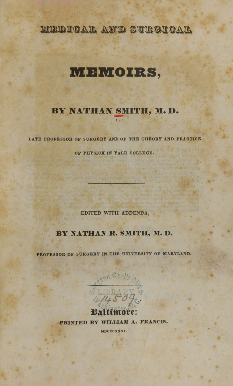 jffi^®a©A^ &wm gTO®i©Am MEMOIRS BY NATHAN SMITH, M. D. »i • LATE PROFESSOR OF SURGERY AND OF THE THEORY AND PRACTICE OF PHYSICK IN YALE COLLEGE. EDITED WITH ADDENDA, BY NATHAN R. SMITH, M. D. PROFESSOR OF SURGERY IN THE UNIVERSITY OF MARYLAND. . Baltimore: PRINTED BY WILLIAM A. FRANCIS. MDCCCXXXI.