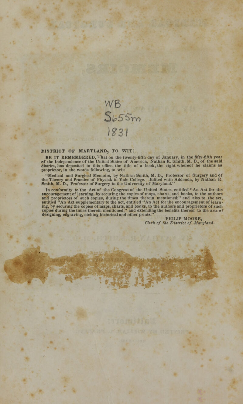 WB DISTRICT OF MARYLAND, TO WIT: BE IT REMEMBERED, ''hat on the twenty-fifth day of January, in the fifty-fifth year of the Independence of the United States of America, Nathan R. Smith, M. D., of the said district, has deposited in this office, the title of a book, the right whereof he claims as proprietor, in the words following, to wit: Medical and Surgical Memoirs, by Nathan Smith, M. D., Professor of Surgery and of the Theory and Practice of Physick in Yale College. Edited with Addenda, by Nathan R. Smith, M. D., Professor of Surgery in the University of Maryland. In conformity to the Act of the Congress of the United States, entitled An Act for the encouragement of learning, by securing the copies of maps, charts, and books, to the authors and proprietors of such copies, during the times therein mentioned; and also to the act, entitled An Act supplementary to the act, entitled An Act for the encouragement of learn- ing, by securing the copies of maps, charts, and books, to the authors and proprietors of such copies during the times therein mentioned; and extending the benefits thereof to the arts of designing, engraving, etching historical and other prints. PHILIP MOORE, Clerk of the District of Maryland.