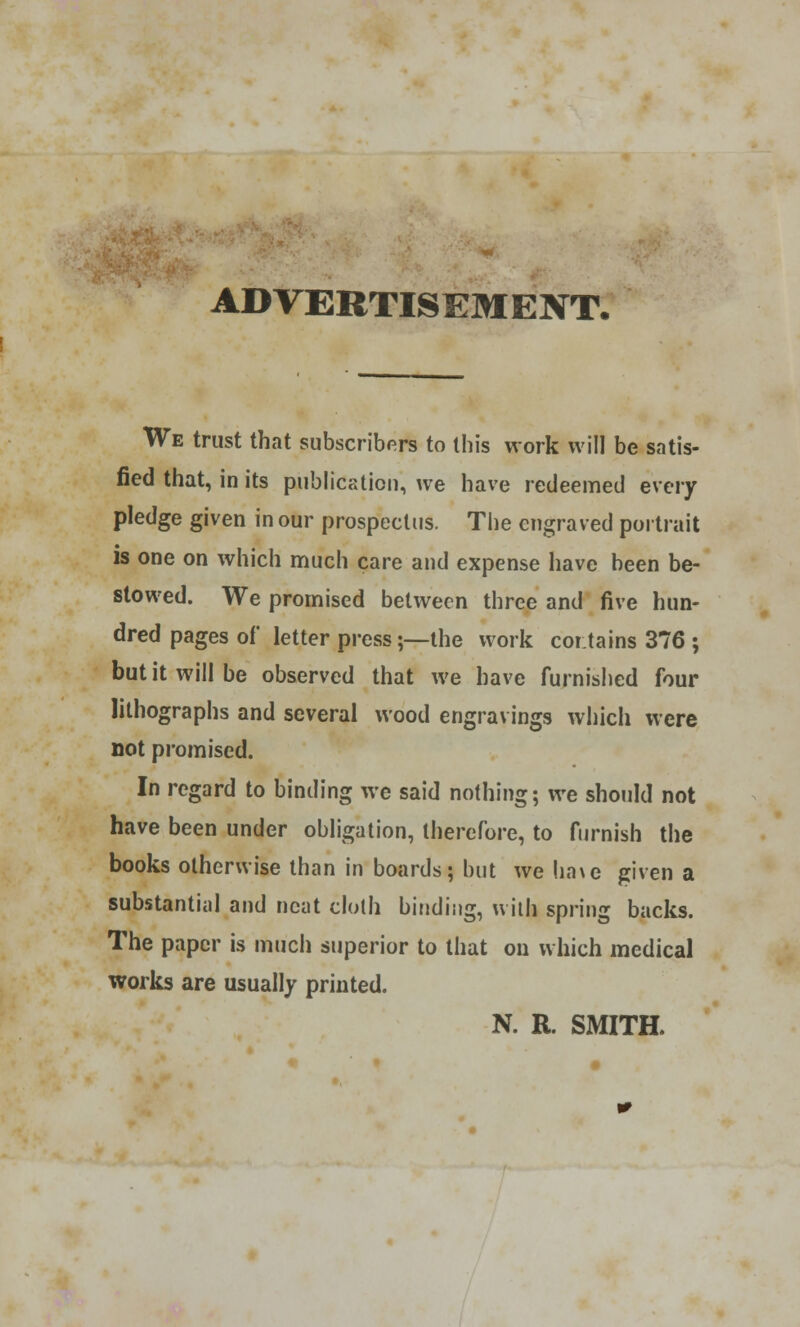 ADVERTISEMENT. We trust that subscribers to this work will be satis- fied that, in its publication, we have redeemed every pledge given in our prospectus. The engraved portrait is one on which much care and expense have been be- stowed. We promised between three and five hun- dred pages of letter press;—the work contains 376 ; but it will be observed that we have furnished four lithographs and several wood engravings which were not promised. In regard to binding we said nothing; we should not have been under obligation, therefore, to furnish the books otherwise than in boards; but we ha\e given a substantial and neat cloth binding, with spring backs. The paper is much superior to that on which medical works are usually printed. N. R. SMITH.