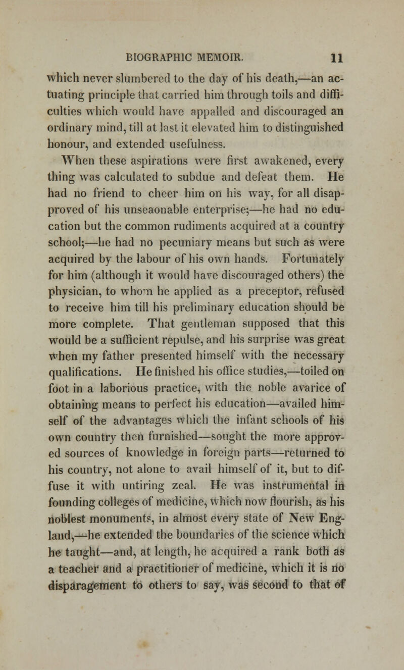 which never slumbered to the day of his death,—an ac- tuating principle that carried him through toils and diffi- culties which would have appalled and discouraged an ordinary mind, till at last it elevated him to distinguished honour, and extended usefulness. When these aspirations were first awakened, every thing was calculated to subdue and defeat them. He had no friend to cheer him on his way, for all disap- proved of his unseaonable enterprise;—he had no edu- cation but the common rudiments acquired at a country school;—he had no pecuniary means but such as were acquired by the labour of his own hands. Fortunately for him (although it would have discouraged others) the physician, to whom he applied as a preceptor, refused to receive him till his preliminary education should be more complete. That gentleman supposed that this would be a sufficient repulse, and his surprise was great when my father presented himself with the necessary qualifications. He finished his office studies,—toiled on foot in a laborious practice, with the noble avarice of obtaining means to perfect his education—availed him- self of the advantages which the infant schools of his own country then furnished—sought the more approv- ed sources of knowledge in foreign parts—returned to his country, not alone to avail himself of it, but to dif- fuse it with untiring zeal. He was instrumental in founding colleges of medicine, which now flourish, as his noblest monuments, in almost every state of New Eng- land,—he extended the boundaries of the science which he taught—and, at length, he acquired a rank both as a teacher and a practitioner of medicine, which it is no disparagement to others to say, was second to that of