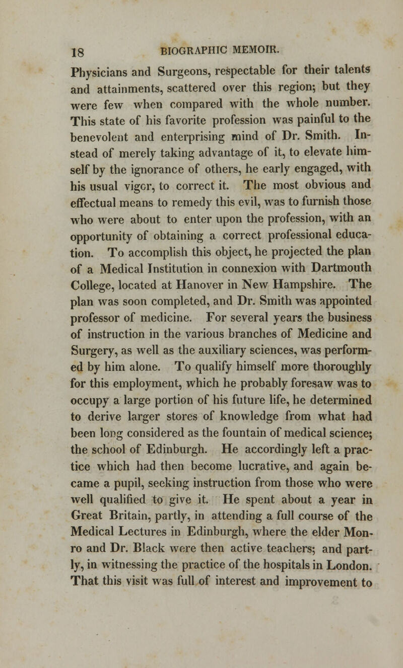 Physicians and Surgeons, respectable for their talents and attainments, scattered over this region*, but they were few when compared with the whole number. This state of his favorite profession was painful to the benevolent and enterprising mind of Dr. Smith. In- stead of merely taking advantage of it, to elevate him- self by the ignorance of others, he early engaged, with his usual vigor, to correct it. The most obvious and effectual means to remedy this evil, was to furnish those who were about to enter upon the profession, with an opportunity of obtaining a correct professional educa- tion. To accomplish this object, he projected the plan of a Medical Institution in connexion with Dartmouth College, located at Hanover in New Hampshire. The plan was soon completed, and Dr. Smith was appointed professor of medicine. For several years the business of instruction in the various branches of Medicine and Surgery, as well as the auxiliary sciences, was perform- ed by him alone. To qualify himself more thoroughly for this employment, which he probably foresaw was to occupy a large portion of his future life, he determined to derive larger stores of knowledge from what had been long considered as the fountain of medical science; the school of Edinburgh. He accordingly left a prac- tice which had then become lucrative, and again be- came a pupil, seeking instruction from those who were well qualified to give it. He spent about a year in Great Britain, partly, in attending a full course of the Medical Lectures in Edinburgh, where the elder Mon- ro and Dr. Black were then active teachers; and part- ly, in witnessing the practice of the hospitals in London. That this visit was full of interest and improvement to