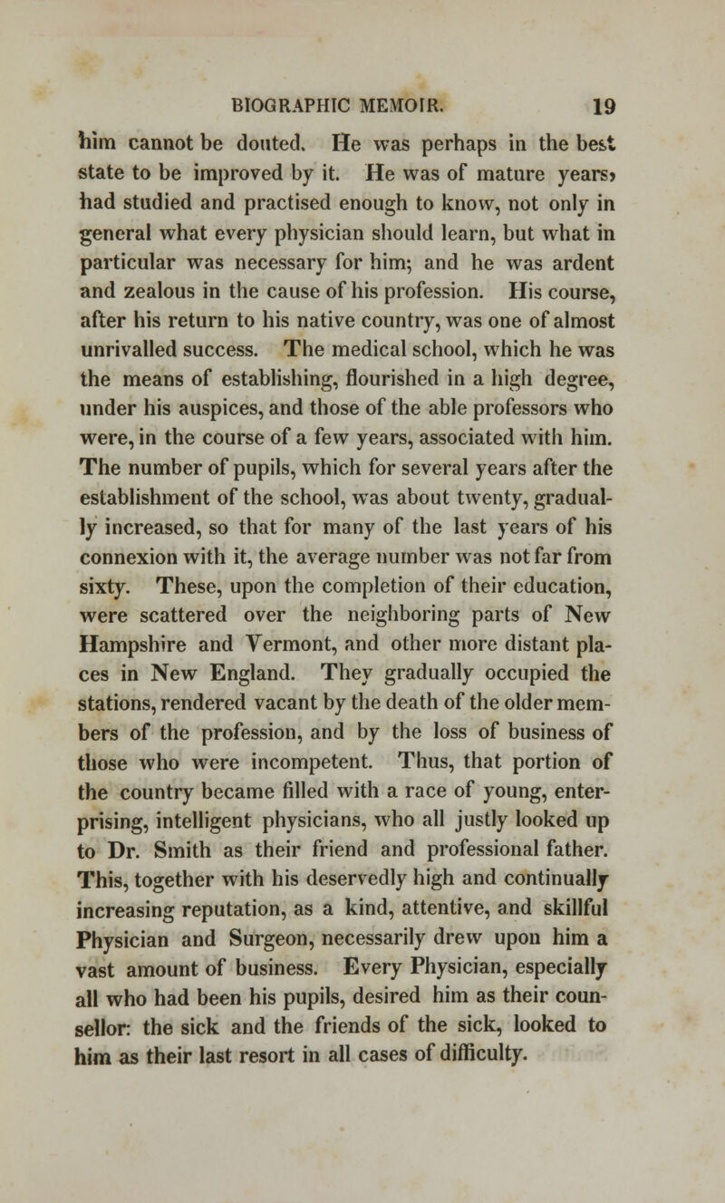 him cannot be douted. He was perhaps in the best state to be improved by it. He was of mature years? had studied and practised enough to know, not only in general what every physician should learn, but what in particular was necessary for him; and he was ardent and zealous in the cause of his profession. His course, after his return to his native country, was one of almost unrivalled success. The medical school, which he was the means of establishing, flourished in a high degree, under his auspices, and those of the able professors who were, in the course of a few years, associated with him. The number of pupils, which for several years after the establishment of the school, was about twenty, gradual- ly increased, so that for many of the last years of his connexion with it, the average number was not far from sixty. These, upon the completion of their education, were scattered over the neighboring parts of New Hampshire and Vermont, and other more distant pla- ces in New England. They gradually occupied the stations, rendered vacant by the death of the older mem- bers of the profession, and by the loss of business of those who were incompetent. Thus, that portion of the country became filled with a race of young, enter- prising, intelligent physicians, who all justly looked up to Dr. Smith as their friend and professional father. This, together with his deservedly high and continually- increasing reputation, as a kind, attentive, and skillful Physician and Surgeon, necessarily drew upon him a vast amount of business. Every Physician, especially all who had been his pupils, desired him as their coun- sellor: the sick and the friends of the sick, looked to him as their last resort in all cases of difficulty.