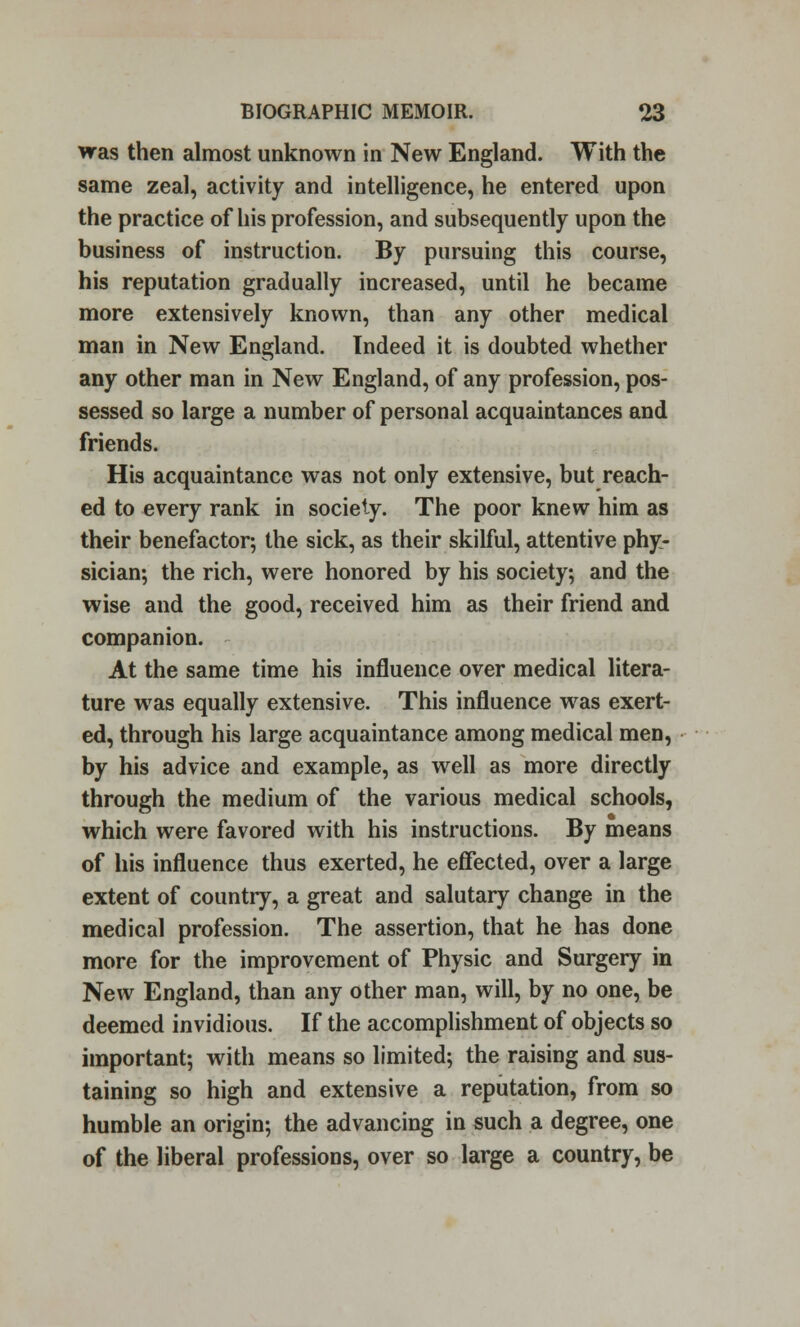 was then almost unknown in New England. With the same zeal, activity and intelligence, he entered upon the practice of his profession, and subsequently upon the business of instruction. By pursuing this course, his reputation gradually increased, until he became more extensively known, than any other medical man in New England. Indeed it is doubted whether any other man in New England, of any profession, pos- sessed so large a number of personal acquaintances and friends. His acquaintance was not only extensive, but reach- ed to every rank in society. The poor knew him as their benefactor; the sick, as their skilful, attentive phy- sician; the rich, were honored by his society; and the wise and the good, received him as their friend and companion. At the same time his influence over medical litera- ture was equally extensive. This influence was exert- ed, through his large acquaintance among medical men, by his advice and example, as well as more directly through the medium of the various medical schools, which were favored with his instructions. By means of his influence thus exerted, he effected, over a large extent of country, a great and salutary change in the medical profession. The assertion, that he has done more for the improvement of Physic and Surgery in New England, than any other man, will, by no one, be deemed invidious. If the accomplishment of objects so important; with means so limited; the raising and sus- taining so high and extensive a reputation, from so humble an origin; the advancing in such a degree, one of the liberal professions, over so large a country, be