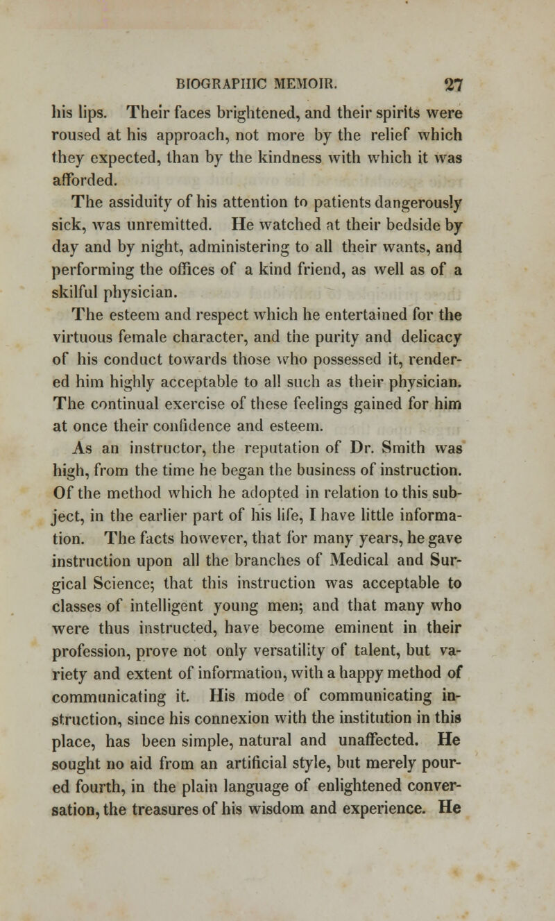 his lips. Their faces brightened, and their spirits were roused at his approach, not more by the relief which they expected, than by the kindness with which it was afforded. The assiduity of his attention to patients dangerously sick, was unremitted. He watched at their bedside by day and by night, administering to all their wants, and performing the offices of a kind friend, as well as of a skilful physician. The esteem and respect which he entertained for the virtuous female character, and the purity and delicacy of his conduct towards those who possessed it, render- ed him highly acceptable to all such as their physician. The continual exercise of these feelings gained for him at once their confidence and esteem. As an instructor, the reputation of Dr. Smith was high, from the time he began the business of instruction. Of the method which he adopted in relation to this sub- ject, in the earlier part of his life, I have little informa- tion. The facts however, that for many years, he gave instruction upon all the branches of Medical and Sur- gical Science; that this instruction was acceptable to classes of intelligent young men; and that many who were thus instructed, have become eminent in their profession, prove not only versatility of talent, but va- riety and extent of information, with a happy method of communicating it. His mode of communicating in- struction, since his connexion with the institution in this place, has been simple, natural and unaffected. He sought no aid from an artificial style, but merely pour- ed fourth, in the plain language of enlightened conver- sation, the treasures of his wisdom and experience. He