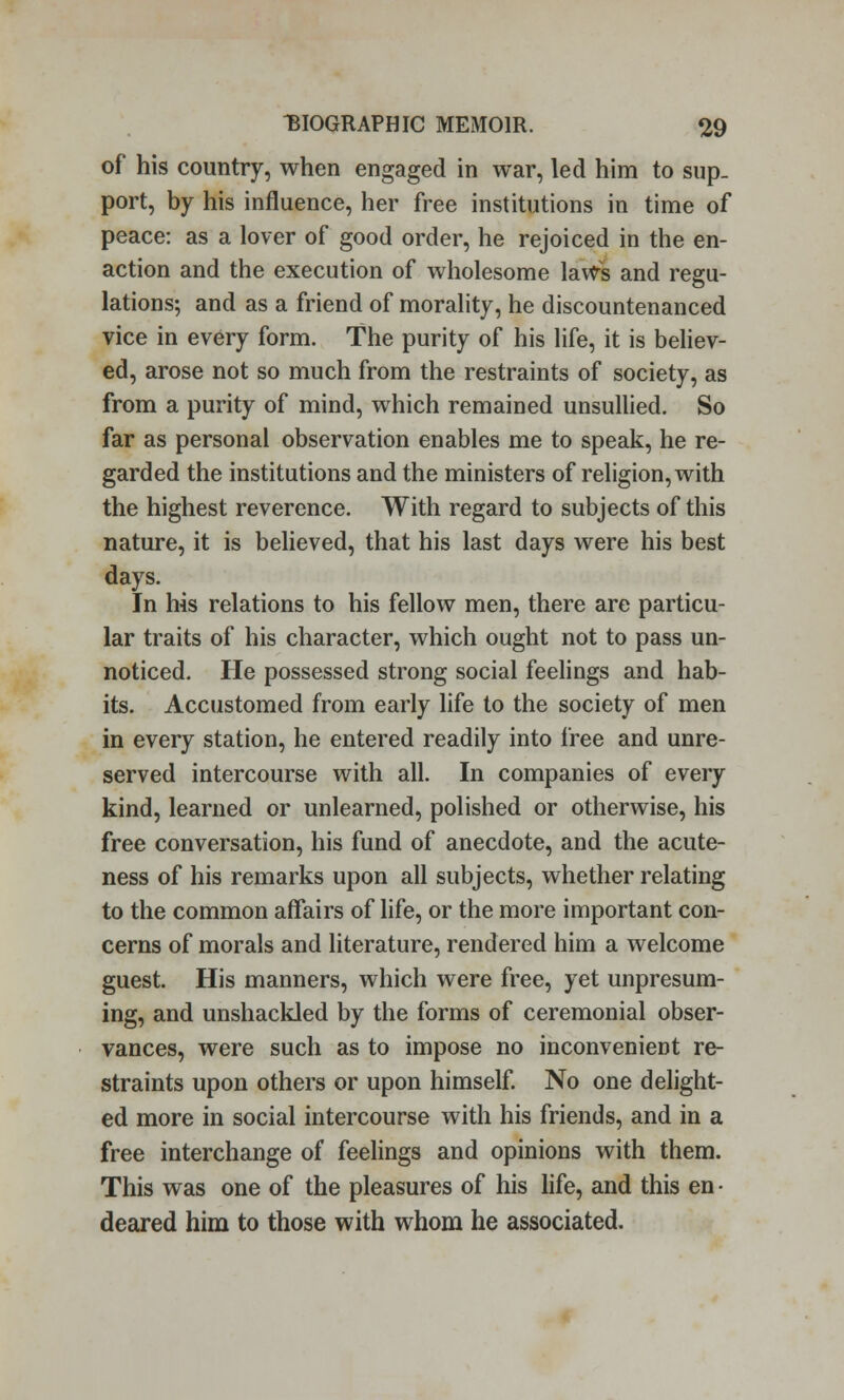 of his country, when engaged in war, led him to sup- port, by his influence, her free institutions in time of peace: as a lover of good order, he rejoiced in the en- action and the execution of wholesome lavVs and regu- lations; and as a friend of morality, he discountenanced vice in every form. The purity of his life, it is believ- ed, arose not so much from the restraints of society, as from a purity of mind, which remained unsullied. So far as personal observation enables me to speak, he re- garded the institutions and the ministers of religion, with the highest reverence. With regard to subjects of this nature, it is believed, that his last days were his best days. In his relations to his fellow men, there are particu- lar traits of his character, which ought not to pass un- noticed. He possessed strong social feelings and hab- its. Accustomed from early life to the society of men in every station, he entered readily into free and unre- served intercourse with all. In companies of every kind, learned or unlearned, polished or otherwise, his free conversation, his fund of anecdote, and the acute- ness of his remarks upon all subjects, whether relating to the common affairs of life, or the more important con- cerns of morals and literature, rendered him a welcome guest. His manners, which were free, yet unpresum- ing, and unshackled by the forms of ceremonial obser- vances, were such as to impose no inconvenient re- straints upon others or upon himself. No one delight- ed more in social intercourse with his friends, and in a free interchange of feelings and opinions with them. This was one of the pleasures of his life, and this en • deared him to those with whom he associated.