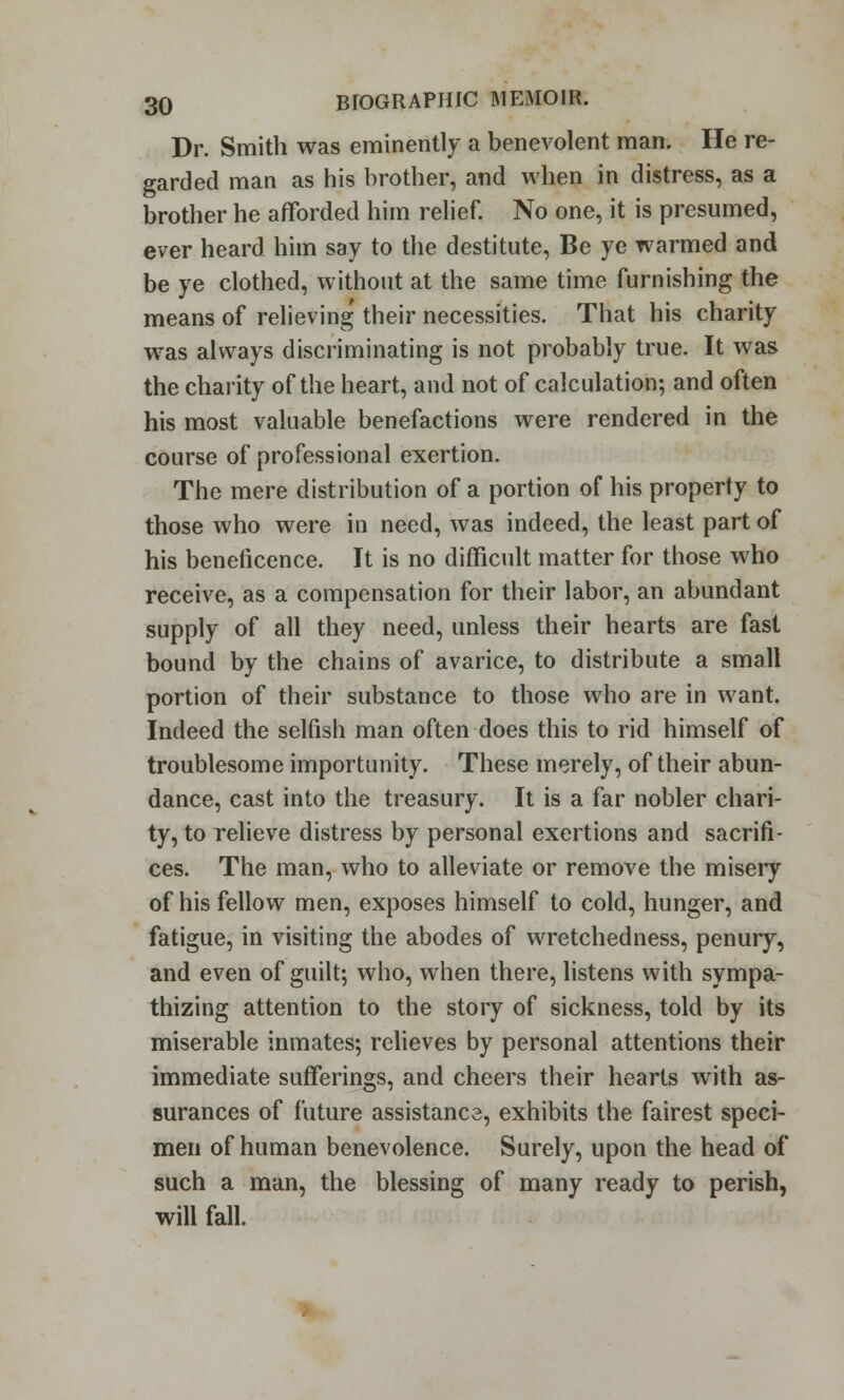 Dr. Smith was eminently a benevolent man. He re- garded man as his brother, and when in distress, as a brother he afforded him relief. No one, it is presumed, ever heard him say to the destitute, Be ye warmed and be ye clothed, without at the same time furnishing the means of relieving' their necessities. That his charity was always discriminating is not probably true. It was the chanty of the heart, and not of calculation; and often his most valuable benefactions were rendered in the course of professional exertion. The mere distribution of a portion of his property to those who were in need, was indeed, the least part of his beneficence. It is no difficult matter for those who receive, as a compensation for their labor, an abundant supply of all they need, unless their hearts are fast bound by the chains of avarice, to distribute a small portion of their substance to those who are in want. Indeed the selfish man often does this to rid himself of troublesome importunity. These merely, of their abun- dance, cast into the treasury. It is a far nobler chari- ty, to relieve distress by personal exertions and sacrifi- ces. The man, who to alleviate or remove the misery of his fellow men, exposes himself to cold, hunger, and fatigue, in visiting the abodes of wretchedness, penury, and even of guilt; who, when there, listens with sympa- thizing attention to the story of sickness, told by its miserable inmates; relieves by personal attentions their immediate sufferings, and cheers their hearts with as- surances of future assistance, exhibits the fairest speci- men of human benevolence. Surely, upon the head of such a man, the blessing of many ready to perish, will fall.