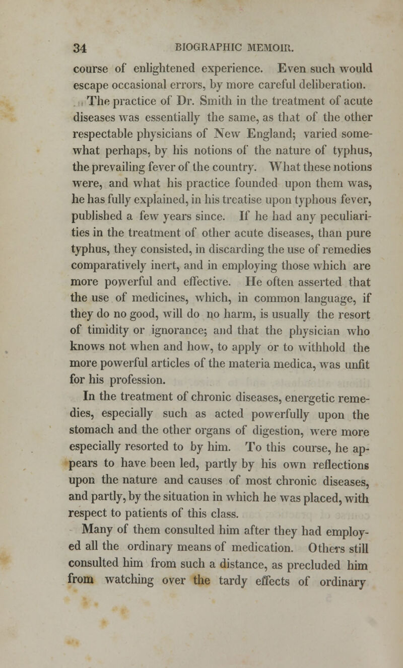 course of enlightened experience. Even such would escape occasional errors, by more careful deliberation. The practice of Dr. Smith in the treatment of acute diseases was essentially the same, as that of the other respectable physicians of New England; varied some- what perhaps, by his notions of the nature of typhus, the prevailing fever of the country. What these notions were, and what his practice founded upon them was, he has fully explained, in his treatise upon typhous fever, published a few years since. If he had any peculiari- ties in the treatment of other acute diseases, than pure typhus, they consisted, in discarding the use of remedies comparatively inert, and in employing those which are more powerful and effective. He often asserted that the use of medicines, which, in common language, if they do no good, will do no harm, is usually the resort of timidity or ignorance; and that the physician who knows not when and how, to apply or to withhold the more powerful articles of the materia medica, was unfit for his profession. In the treatment of chronic diseases, energetic reme- dies, especially such as acted powerfully upon the stomach and the other organs of digestion, were more especially resorted to by him. To this course, he ap- pears to have been led, partly by his own reflections upon the nature and causes of most chronic diseases, and partly, by the situation in which he was placed, with respect to patients of this class. Many of them consulted him after they had employ- ed all the ordinary means of medication. Others still consulted him from such a distance, as precluded him from watching over the tardy effects of ordinary