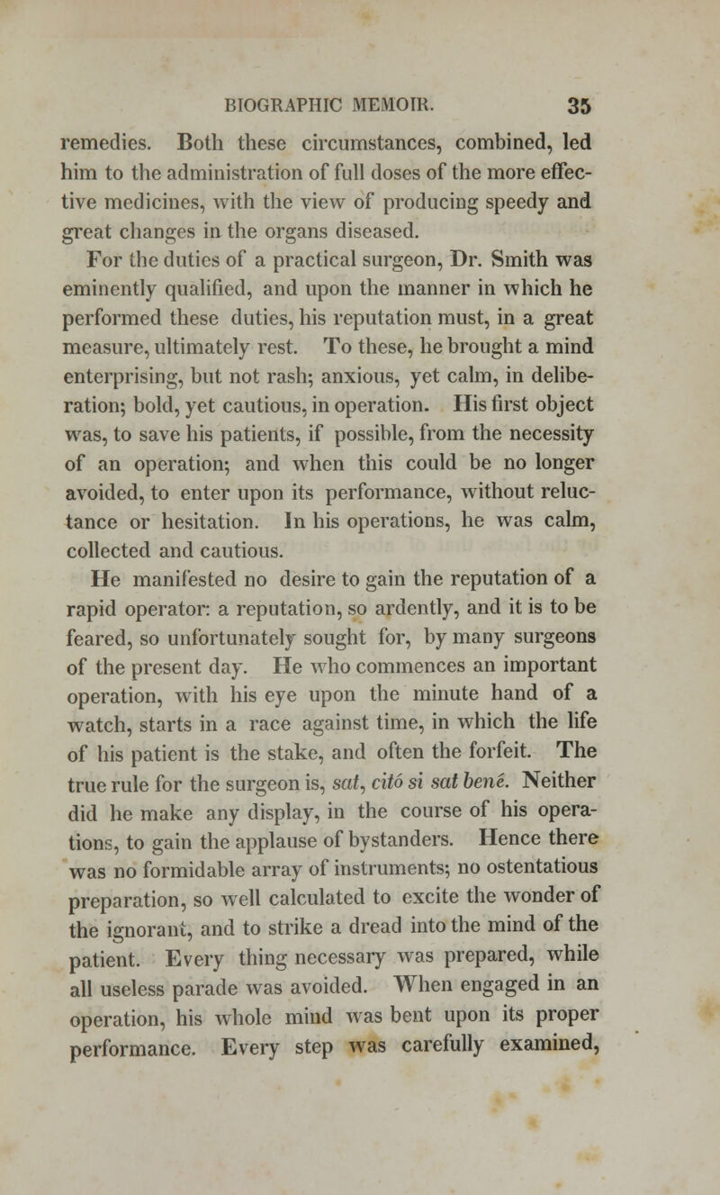 remedies. Both these circumstances, combined, led him to the administration of full doses of the more effec- tive medicines, with the view of producing speedy and great changes in the organs diseased. For the duties of a practical surgeon, Dr. Smith was eminently qualified, and upon the manner in which he performed these duties, his reputation must, in a great measure, ultimately rest. To these, he brought a mind enterprising, but not rash; anxious, yet calm, in delibe- ration; bold, yet cautious, in operation. His first object was, to save his patients, if possible, from the necessity of an operation; and when this could be no longer avoided, to enter upon its performance, without reluc- tance or hesitation. In his operations, he was calm, collected and cautious. He manifested no desire to gain the reputation of a rapid operator: a reputation, so ardently, and it is to be feared, so unfortunately sought for, by many surgeons of the present day. He who commences an important operation, with his eye upon the minute hand of a watch, starts in a race against time, in which the life of his patient is the stake, and often the forfeit. The true rule for the surgeon is, sat, cito si sat bene. Neither did he make any display, in the course of his opera- tions, to gain the applause of bystanders. Hence there was no formidable array of instruments; no ostentatious preparation, so well calculated to excite the wonder of the ignorant, and to strike a dread into the mind of the patient. Every thing necessary was prepared, while all useless parade was avoided. When engaged in an operation, his whole mind was bent upon its proper performance. Every step was carefully examined,