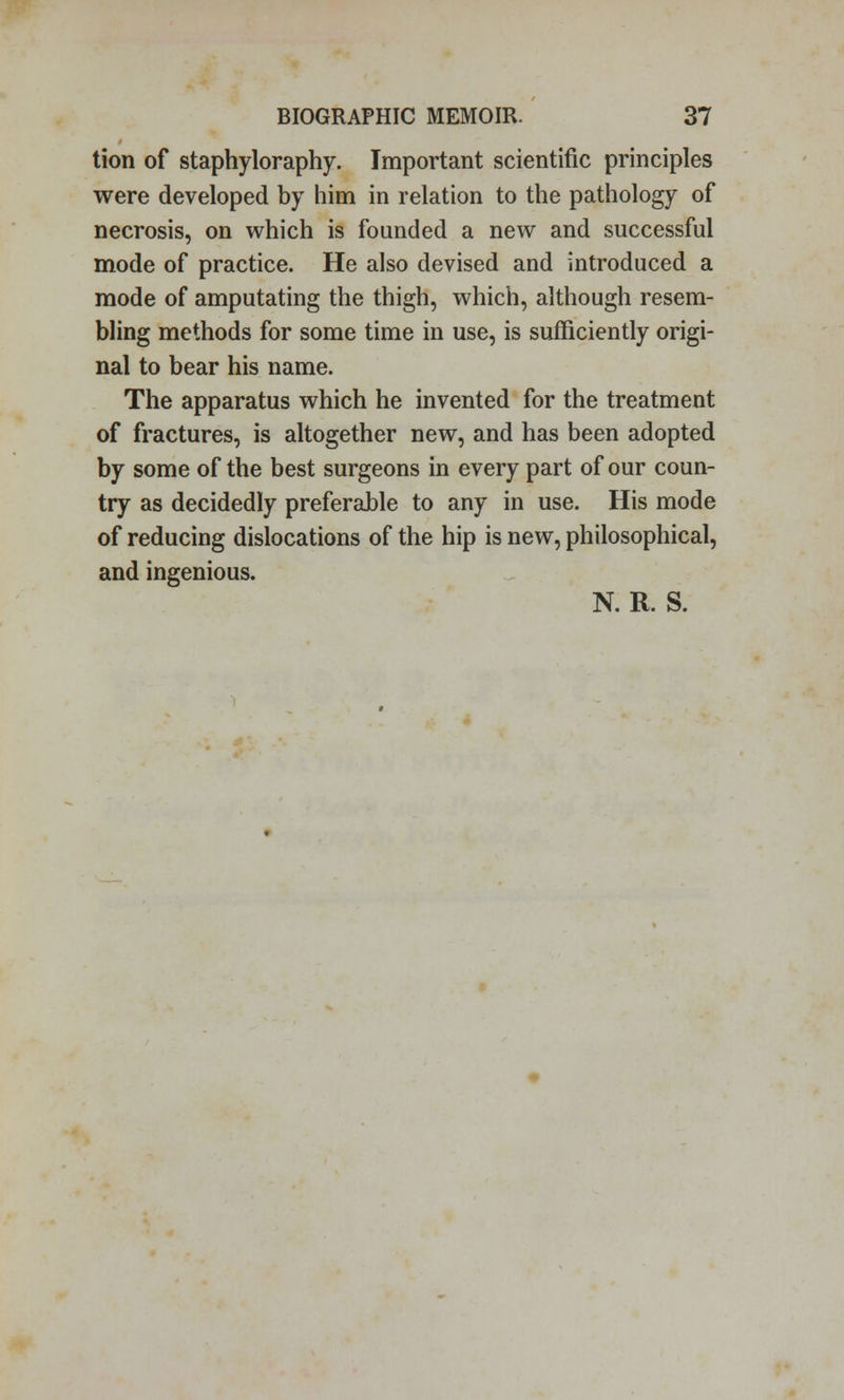 tion of staphyloraphy. Important scientific principles were developed by him in relation to the pathology of necrosis, on which is founded a new and successful mode of practice. He also devised and introduced a mode of amputating the thigh, which, although resem- bling methods for some time in use, is sufficiently origi- nal to bear his name. The apparatus which he invented for the treatment of fractures, is altogether new, and has been adopted by some of the best surgeons in every part of our coun- try as decidedly preferable to any in use. His mode of reducing dislocations of the hip is new, philosophical, and ingenious. N. R. S.