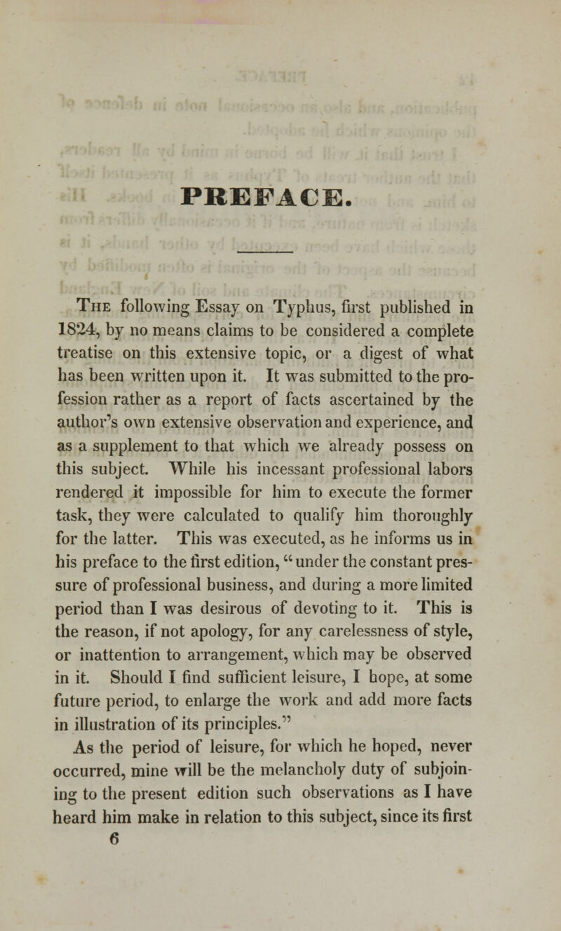 PREFACE. The following Essay on Typhus, first published in 1824, by no means claims to be considered a complete treatise on this extensive topic, or a digest of what has been written upon it. It was submitted to the pro- fession rather as a report of facts ascertained by the author's own extensive observation and experience, and as a supplement to that which we already possess on this subject. While his incessant professional labors rendered it impossible for him to execute the former task, they were calculated to qualify him thoroughly for the latter. This was executed, as he informs us in his preface to the first edition, under the constant pres- sure of professional business, and during a more limited period than I was desirous of devoting to it. This is the reason, if not apology, for any carelessness of style, or inattention to arrangement, which may be observed in it. Should I find sufficient leisure, I hope, at some future period, to enlarge the work and add more facts in illustration of its principles. As the period of leisure, for which he hoped, never occurred, mine will be the melancholy duty of subjoin- ing to the present edition such observations as I have heard him make in relation to this subject, since its first