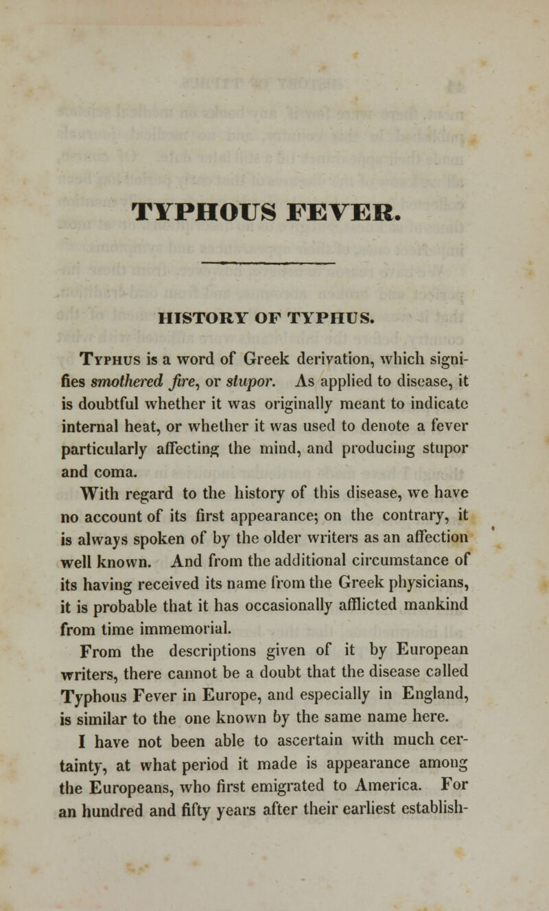 TYPHOUS FEVER- history OF TYPHUS. Typhus is a word of Greek derivation, which signi- fies smothered fire, or stupor. As applied to disease, it is doubtful whether it was originally meant to indicate internal heat, or whether it was used to denote a fever particularly affecting the mind, and producing stupor and coma. With regard to the history of this disease, we have no account of its first appearance; on the contrary, it is always spoken of by the older writers as an affection well known. And from the additional circumstance of its having received its name from the Greek physicians, it is probable that it has occasionally afflicted mankind from time immemorial. From the descriptions given of it by European writers, there cannot be a doubt that the disease called Typhous Fever in Europe, and especially in England, is similar to the one known by the same name here. I have not been able to ascertain with much cer- tainty, at what period it made is appearance among the Europeans, who first emigrated to America. For an hundred and fifty years after their earliest establish-