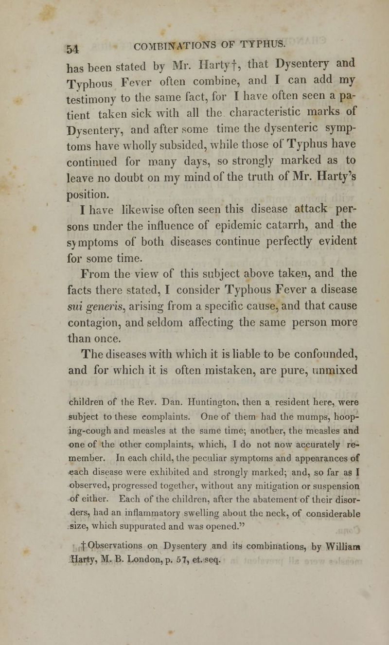 has been stated by Mr. Hartyf, that Dysentery and Typhous Fever often combine, and I can add my testimony to the same fact, for I have often seen a pa- tient taken sick with all the characteristic marks of Dysentery, and after some time the dysenteric symp- toms have wholly subsided, while those of Typhus have continued for many days, so strongly marked as to leave no doubt on my mind of the truth of Mr. Harty's position. I have likewise often seen this disease attack per- sons under the influence of epidemic catarrh, and the symptoms of both diseases continue perfectly evident for some time. From the view of this subject above taken, and the facts there stated, I consider Typhous Fever a disease sui generis, arising from a specific cause, and that cause contagion, and seldom affecting the same person more than once. The diseases with which it is liable to be confounded, and for which it is often mistaken, are pure, unmixed children of the Rev. Dan. Huntington, then a resident here, were subject to these complaints. One of them had the mumps, hoop- ing-cough and measles at the same time; another, the measles and one of the other complaints, which, I do not now accurately re- member. In each child, the peculiar symptoms and appearances of each disease were exhibited and strongly marked; and, so far as I observed, progressed together, without any mitigation or suspension of either. Each of the children, after the abatement of their disor- ders, had an inflammatory swelling about the neck, of considerable size, which suppurated and was opened. | Observations on Dysentery and its combinations, by William Harty, M. B. London, p. 57, et. seq.