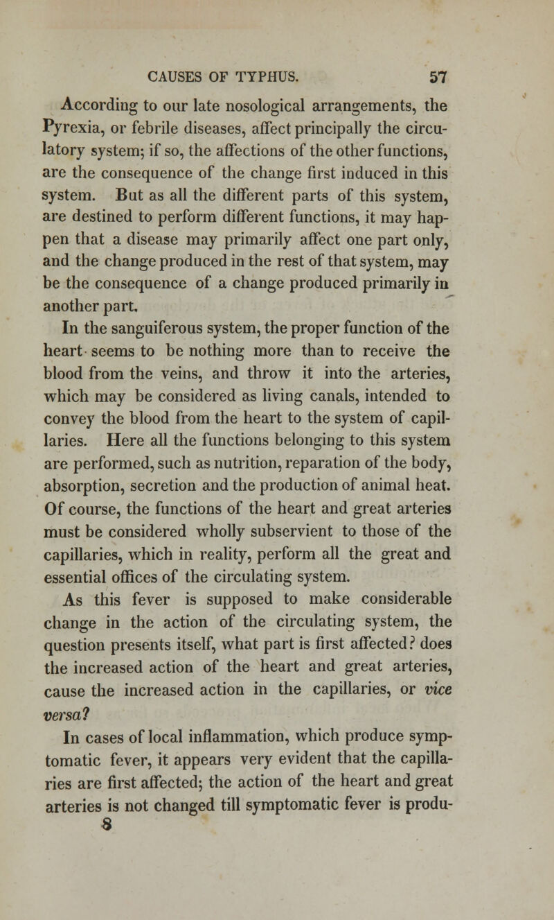 According to our late nosological arrangements, the Pyrexia, or febrile diseases, affect principally the circu- latory system; if so, the affections of the other functions, are the consequence of the change first induced in this system. But as all the different parts of this system, are destined to perform different functions, it may hap- pen that a disease may primarily affect one part only, and the change produced in the rest of that system, may be the consequence of a change produced primarily iu another part. In the sanguiferous system, the proper function of the heart seems to be nothing more than to receive the blood from the veins, and throw it into the arteries, which may be considered as living canals, intended to convey the blood from the heart to the system of capil- laries. Here all the functions belonging to this system are performed, such as nutrition, reparation of the body, absorption, secretion and the production of animal heat. Of course, the functions of the heart and great arteries must be considered wholly subservient to those of the capillaries, which in reality, perform all the great and essential offices of the circulating system. As this fever is supposed to make considerable change in the action of the circulating system, the question presents itself, what part is first affected ? does the increased action of the heart and great arteries, cause the increased action in the capillaries, or vice versa? In cases of local inflammation, which produce symp- tomatic fever, it appears very evident that the capilla- ries are first affected; the action of the heart and great arteries is not changed till symptomatic fever is produ- 8