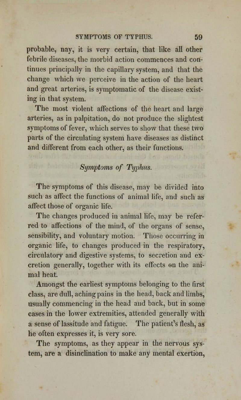 probable, nay, it is very certain, that like all other febrile diseases, the morbid action commences and con- tinues principally in the capillary system, and that the change which we perceive in the action of the heart and great arteries, is symptomatic of the disease exist- ing in that system. The most violent affections of the heart and large arteries, as in palpitation, do not produce the slightest symptoms of fever, which serves to show that these two parts of the circulating system have diseases as distinct and different from each other, as their functions. Symptoms of Typhus. The symptoms of this disease, may be divided into such as affect the functions of animal life, and such as affect those of organic life. The changes produced in animal life, may be refer- red to affections of the mind, of the organs of sense, sensibility, and voluntary motion. Those occurring in organic life, to changes produced in the respiratory, circulatory and digestive systems, to secretion and ex- cretion generally, together with its effects on the ani- mal heat. Amongst the earliest symptoms belonging to the first class, are dull, aching pains in the head, back and limbs, usually commencing in the head and back, but in some cases in the lower extremities, attended generally with a sense of lassitude and fatigue. The patient's flesh, as he often expresses it, is very sore. The symptoms, as they appear in the nervous sys- tem, are a disinclination to make any mental exertion,
