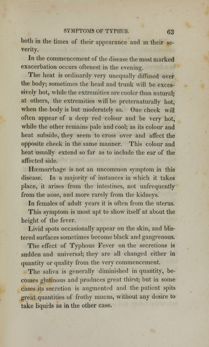 both in the times of their appearance and m their se- verity. In the commencement of the disease the most marked exacerbation occurs oftenest in the evening The heat is ordinarily very unequally diffused over the body; sometimes the head and trunk will be exces- sively hot, while the extremities are cooler than natural; at others, the extremities will be pre tern aturally hot, when the body is but moderately so. One cheek will often appear of a deep red colour and be very hot, while the other remains pale and cool; as its colour and heat subside, they seem to cross over and affect the opposite cheek in the same manner. This colour and heat usually extend so far as to include the ear of the affected side. Haemorrhage is not an uncommon symptom in this disease. In a majority of instances in which it takes place, it arises from the intestines, not unfrequently from the nose, and more rarely from the kidneys. In females of adult years it is often from the uterus. This symptom is most apt to show itself at about the height of the fever. Livid spots occasionally appear on the skin, and blis- tered surfaces sometimes become black and gangrenous. The effect of Typhous Fever on the secretions is sudden and universal; they are all changed either in quantity or quality from the very commencement. The saliva is generally diminished in quantity, be- comes glutinous and produces great thirst; but in some cases its secretion is augmented and the patient spits great quantities of frothy mucus, without any desire to take liquids as in the other case.