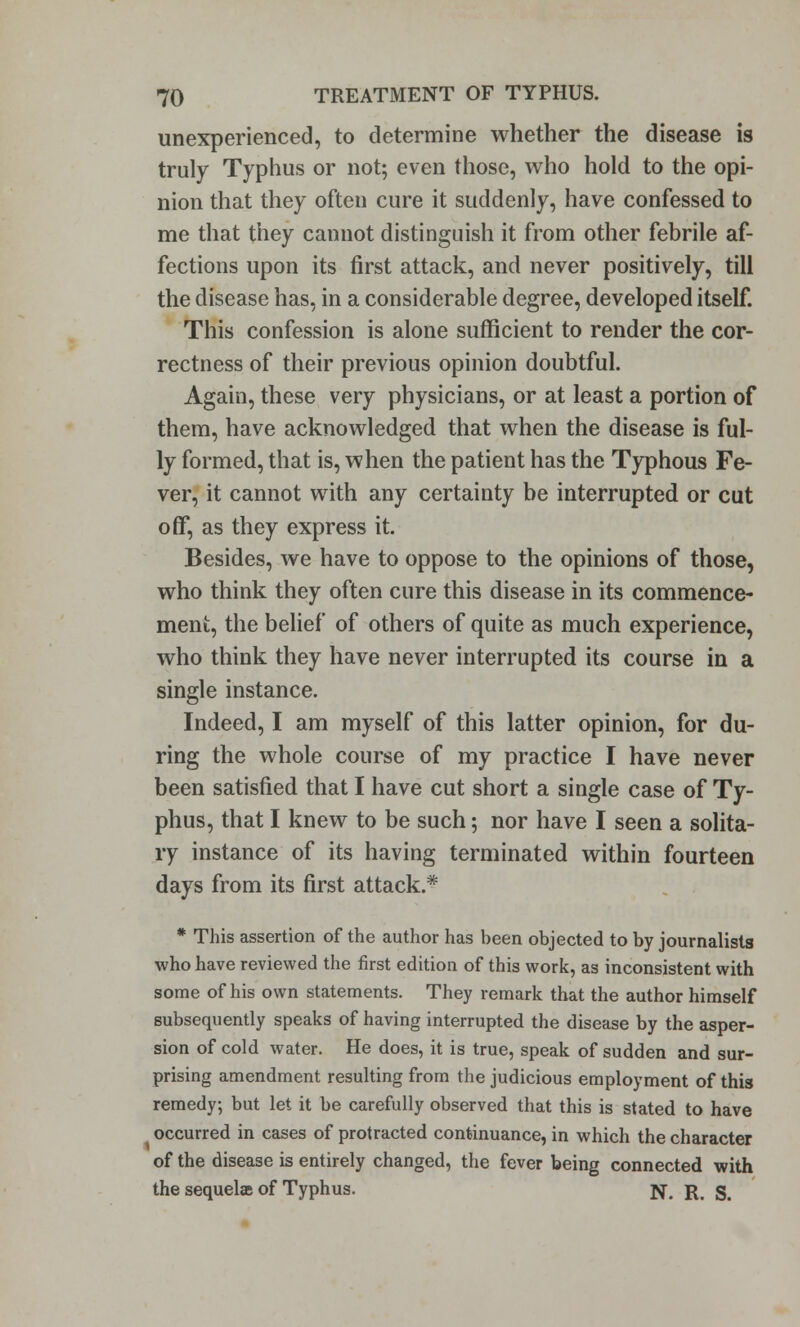 unexperienced, to determine whether the disease is truly Typhus or not; even those, who hold to the opi- nion that they often cure it suddenly, have confessed to me that they cannot distinguish it from other febrile af- fections upon its first attack, and never positively, till the disease has, in a considerable degree, developed itself. This confession is alone sufficient to render the cor- rectness of their previous opinion doubtful. Again, these very physicians, or at least a portion of them, have acknowledged that when the disease is ful- ly formed, that is, when the patient has the Typhous Fe- ver, it cannot with any certainty be interrupted or cut off, as they express it. Besides, we have to oppose to the opinions of those, who think they often cure this disease in its commence- ment, the belief of others of quite as much experience, who think they have never interrupted its course in a single instance. Indeed, I am myself of this latter opinion, for du- ring the whole course of my practice I have never been satisfied that I have cut short a single case of Ty- phus, that I knew to be such; nor have I seen a solita- ry instance of its having terminated within fourteen days from its first attack.* * This assertion of the author has been objected to by journalists who have reviewed the first edition of this work, as inconsistent with some of his own statements. They remark that the author himself subsequently speaks of having interrupted the disease by the asper- sion of cold water. He does, it is true, speak of sudden and sur- prising amendment resulting from the judicious employment of this remedy; but let it be carefully observed that this is stated to have occurred in cases of protracted continuance, in which the character of the disease is entirely changed, the fever being connected with the sequelae of Typhus. N. R. S.