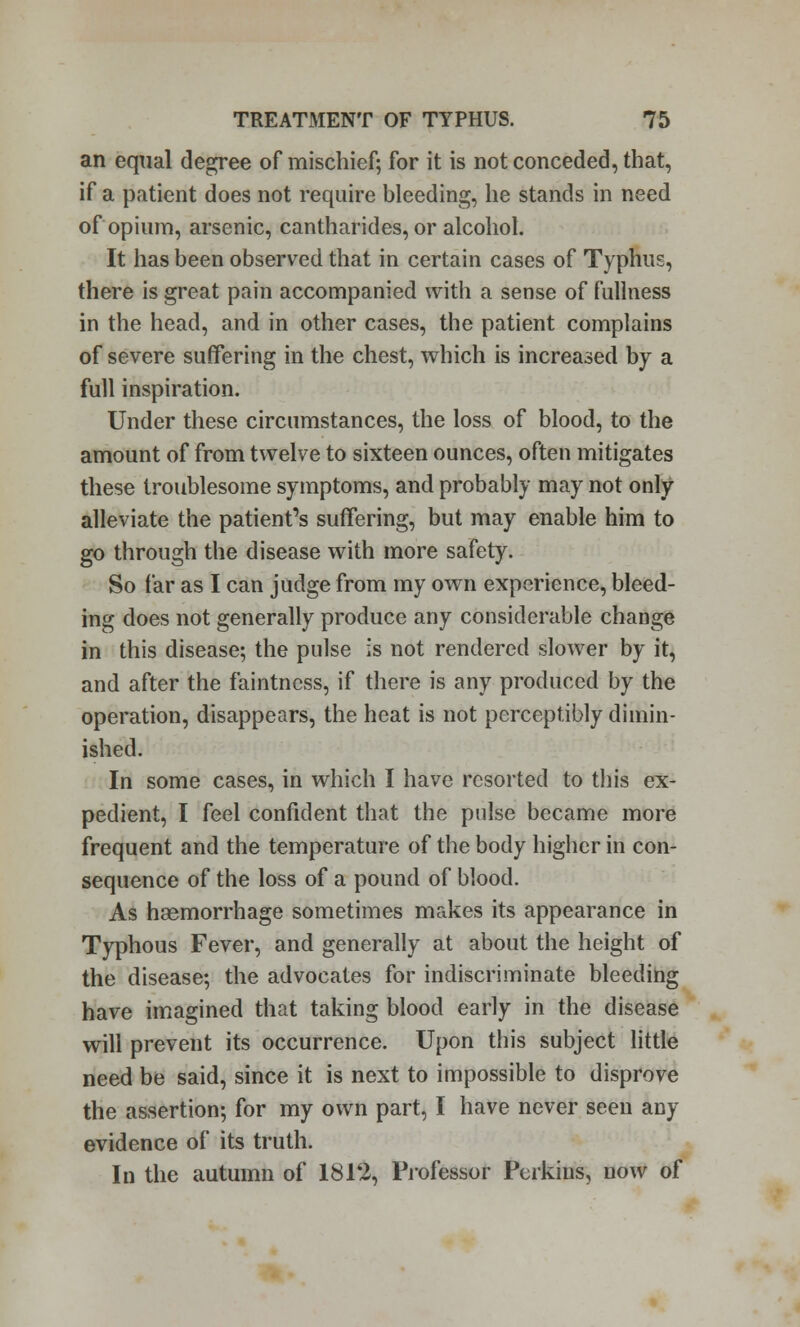 an equal degree of mischief; for it is not conceded, that, if a patient does not require bleeding, he stands in need of opium, arsenic, cantharides, or alcohol. It has been observed that in certain cases of Typhus, there is great pain accompanied with a sense of fullness in the head, and in other cases, the patient complains of severe suffering in the chest, which is increased by a full inspiration. Under these circumstances, the loss of blood, to the amount of from twelve to sixteen ounces, often mitigates these troublesome symptoms, and probably may not only alleviate the patient's suffering, but may enable him to go through the disease with more safety. So far as I can judge from my own experience, bleed- ing does not generally produce any considerable change in this disease; the pulse is not rendered slower by it, and after the faintncss, if there is any produced by the operation, disappears, the heat is not perceptibly dimin- ished. In some cases, in which I have resorted to this ex- pedient, I feel confident that the pulse became more frequent and the temperature of the body higher in con- sequence of the loss of a pound of blood. As haemorrhage sometimes makes its appearance in Typhous Fever, and generally at about the height of the disease; the advocates for indiscriminate bleeding have imagined that taking blood early in the disease will prevent its occurrence. Upon this subject little need be said, since it is next to impossible to disprove the assertion; for my own part, I have never seen any evidence of its truth. In the autumn of 1812, Professor Perkins, now of