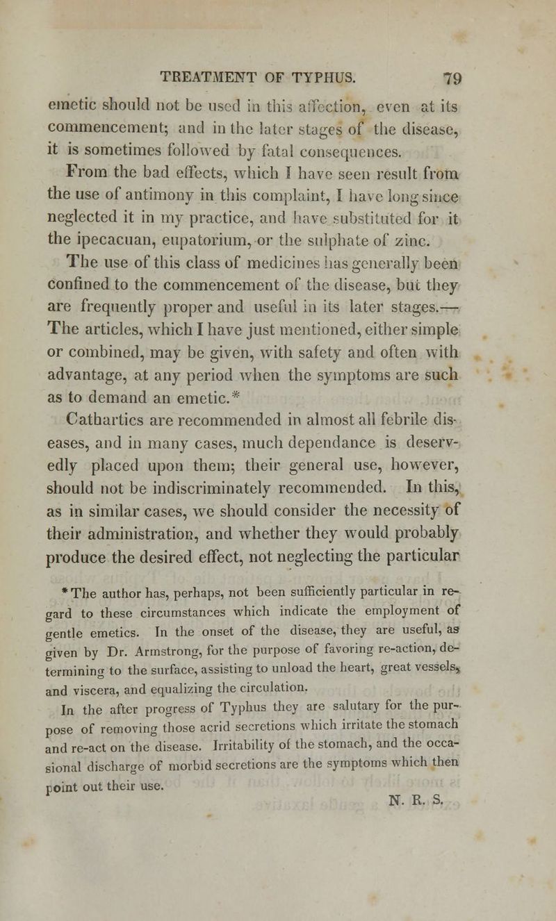 emetic should not be used ih this aifection, even at its commencement; and in the later stages of the disease, it is sometimes followed by fatal consequences. From the bad effects, which I have seen result from the use of antimony in this complaint, I have long since neglected it in my practice, and have substituted for it the ipecacuan, eupatorium, or the sulphate of zinc. The use of this class of medicines has generally been confined to the commencement of the disease, but they are frequently proper and useful in its later stages.— The articles, which I have just mentioned, either simple or combined, may be given, with safety and often with advantage, at any period when the symptoms are such as to demand an emetic* Cathartics are recommended in almost all febrile dis- eases, and in many cases, much dependance is deserv- edly placed upon them; their general use, however, should not be indiscriminately recommended. In this, as in similar cases, we should consider the necessity of their administration, and whether they would probably produce the desired effect, not neglecting the particular * The author has, perhaps, not been sufficiently particular in re- gard to these circumstances which indicate the employment of gentle emetics. In the onset of the disease, they are useful, as given by Dr. Armstrong, for the purpose of favoring re-action, de- termining to the surface, assisting to unload the heart, great vessels, and viscera, and equalizing the circulation. In the after progress of Typhus they are salutary for the pur- pose of removing those acrid secretions which irritate the stomach and re-act on the disease. Irritability of the stomach, and the occa- sional discharge of morbid secretions are the symptoms which then point out their use. N. R. S.