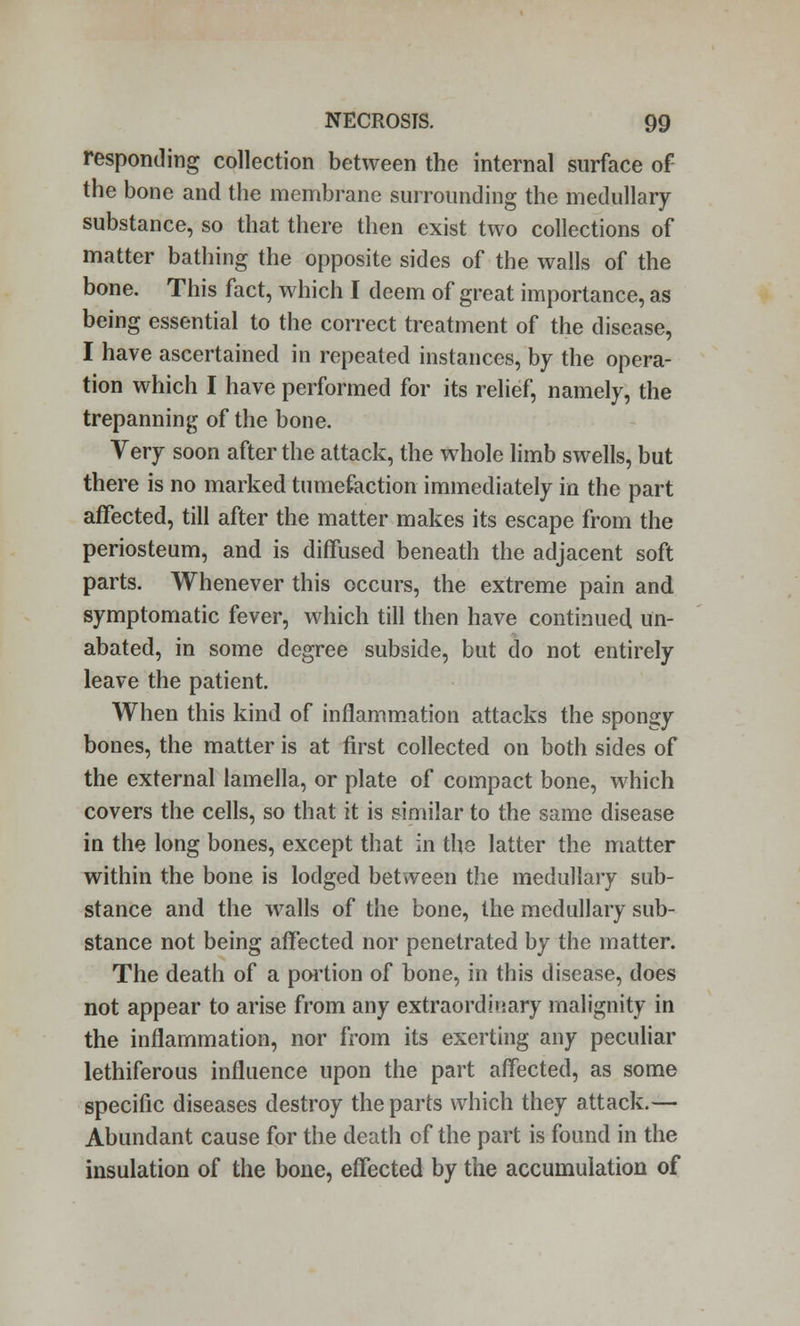 responding collection between the internal surface of the bone and the membrane surrounding the medullary substance, so that there then exist two collections of matter bathing the opposite sides of the walls of the bone. This fact, which I deem of great importance, as being essential to the correct treatment of the disease, I have ascertained in repeated instances, by the opera- tion which I have performed for its relief, namely, the trepanning of the bone. Very soon after the attack, the whole limb swells, but there is no marked tumefaction immediately in the part affected, till after the matter makes its escape from the periosteum, and is diffused beneath the adjacent soft parts. Whenever this occurs, the extreme pain and symptomatic fever, which till then have continued un- abated, in some degree subside, but do not entirely leave the patient. When this kind of inflammation attacks the spongy bones, the matter is at first collected on both sides of the external lamella, or plate of compact bone, which covers the cells, so that it is similar to the same disease in the long bones, except that in the latter the matter within the bone is lodged between the medullary sub- stance and the walls of the bone, the medullary sub- stance not being affected nor penetrated by the matter. The death of a portion of bone, in this disease, does not appear to arise from any extraordinary malignity in the inflammation, nor from its exerting any peculiar lethiferous influence upon the part affected, as some specific diseases destroy the parts which they attack.— Abundant cause for the death of the part is found in the insulation of the bone, effected by the accumulation of