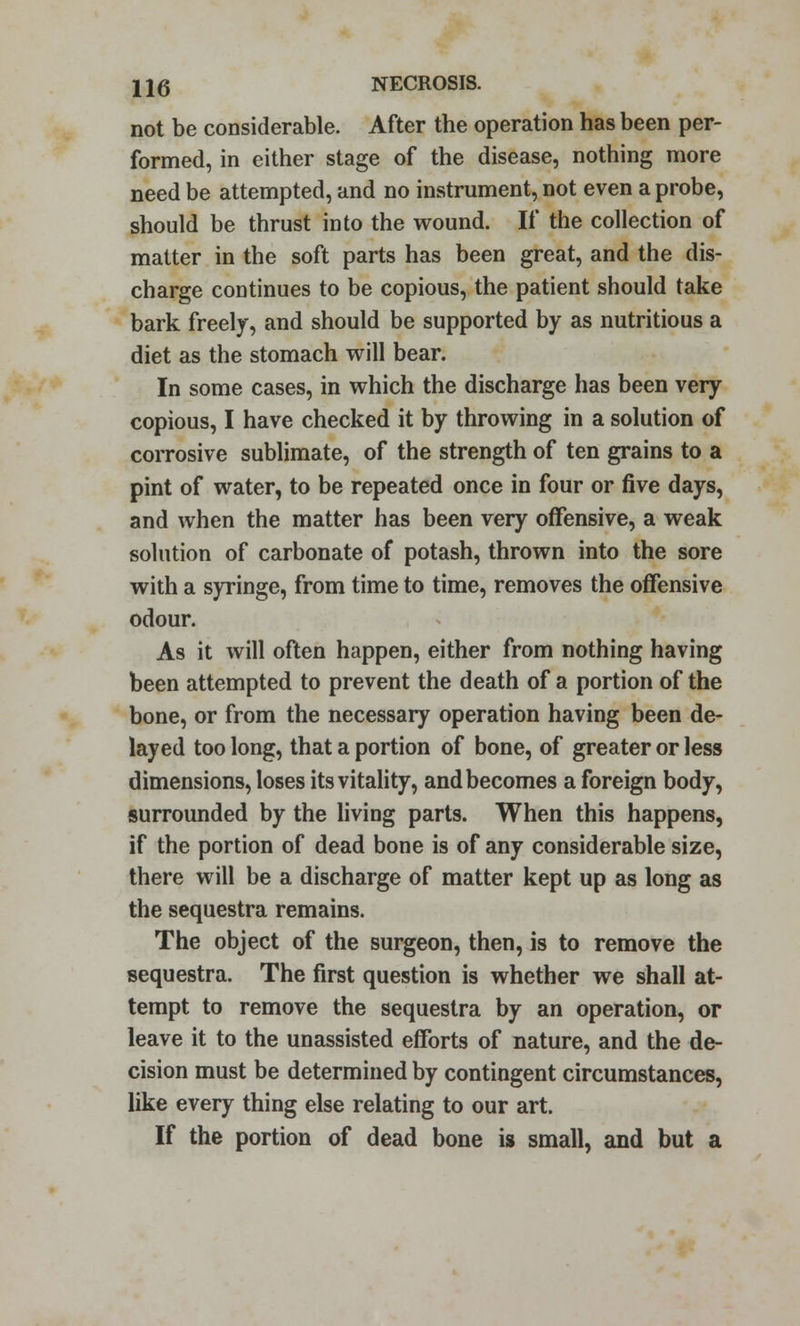 not be considerable. After the operation has been per- formed, in either stage of the disease, nothing more need be attempted, and no instrument, not even a probe, should be thrust into the wound. If the collection of matter in the soft parts has been great, and the dis- charge continues to be copious, the patient should take bark freely, and should be supported by as nutritious a diet as the stomach will bear. In some cases, in which the discharge has been very copious, I have checked it by throwing in a solution of corrosive sublimate, of the strength of ten grains to a pint of water, to be repeated once in four or five days, and when the matter has been very offensive, a weak solution of carbonate of potash, thrown into the sore with a syringe, from time to time, removes the offensive odour. As it will often happen, either from nothing having been attempted to prevent the death of a portion of the bone, or from the necessary operation having been de- layed too long, that a portion of bone, of greater or less dimensions, loses its vitality, and becomes a foreign body, surrounded by the living parts. When this happens, if the portion of dead bone is of any considerable size, there will be a discharge of matter kept up as long as the sequestra remains. The object of the surgeon, then, is to remove the sequestra. The first question is whether we shall at- tempt to remove the sequestra by an operation, or leave it to the unassisted efforts of nature, and the de- cision must be determined by contingent circumstances, like every thing else relating to our art. If the portion of dead bone is small, and but a