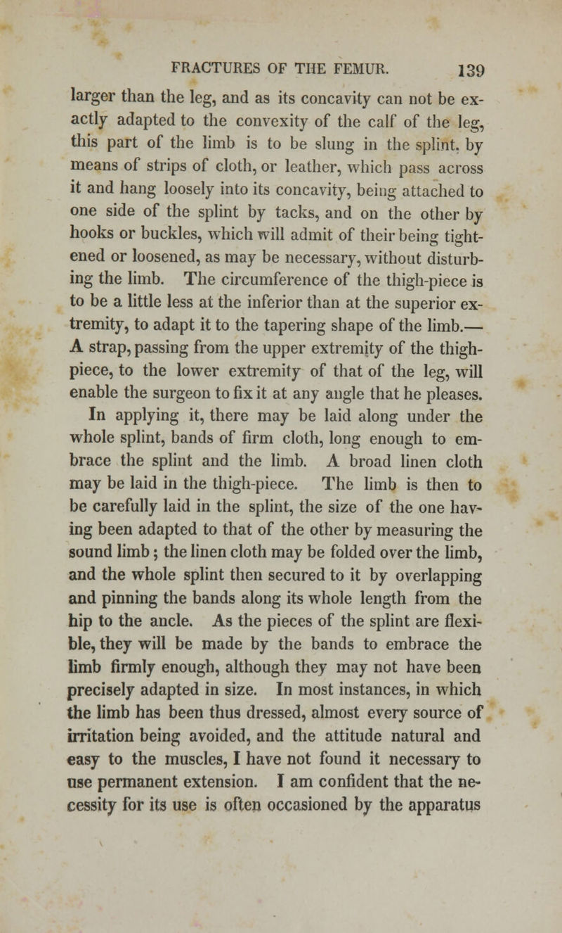 larger than the leg, and as its concavity can not be ex- actly adapted to the convexity of the calf of the leg, this part of the limb is to be slung in the splint, by means of strips of cloth, or leather, which pass across it and hang loosely into its concavity, being attached to one side of the splint by tacks, and on the other by hooks or buckles, which will admit of their being tight- ened or loosened, as may be necessary, without disturb- ing the limb. The circumference of the thigh-piece is to be a little less at the inferior than at the superior ex- tremity, to adapt it to the tapering shape of the limb.— A strap, passing from the upper extremity of the thigh- piece, to the lower extremity of that of the leg, will enable the surgeon to fix it at any angle that he pleases. In applying it, there may be laid along under the whole splint, bands of firm cloth, long enough to em- brace the splint and the limb. A broad linen cloth may be laid in the thigh-piece. The limb is then to be carefully laid in the splint, the size of the one hav- ing been adapted to that of the other by measuring the sound limb; the linen cloth may be folded over the limb, and the whole splint then secured to it by overlapping and pinning the bands along its whole length from the hip to the ancle. As the pieces of the splint are flexi- ble, they will be made by the bands to embrace the limb firmly enough, although they may not have been precisely adapted in size. In most instances, in which the limb has been thus dressed, almost every source of irritation being avoided, and the attitude natural and easy to the muscles, I have not found it necessary to use permanent extension. I am confident that the ne- cessity for its use is often occasioned by the apparatus