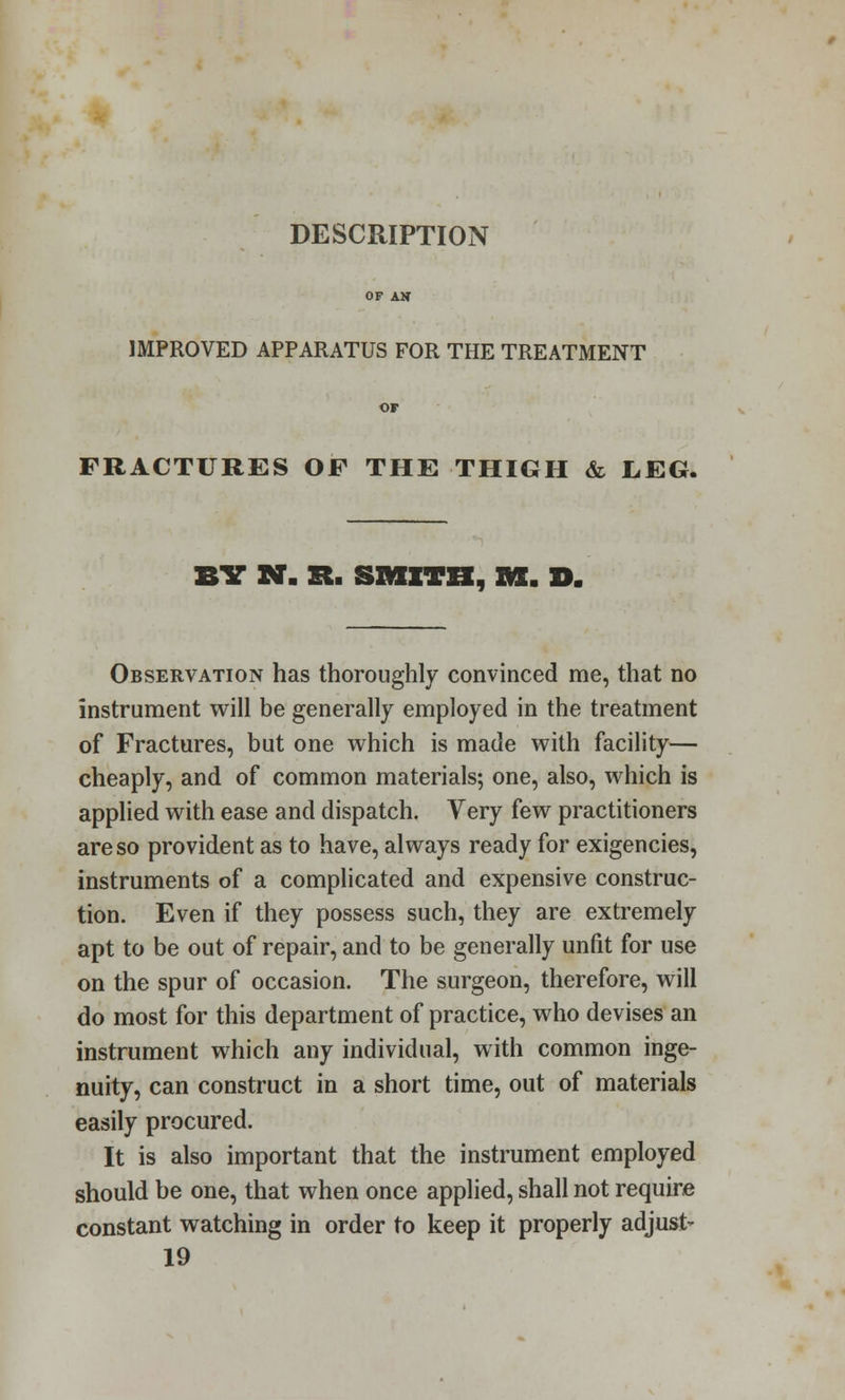 DESCRIPTION IMPROVED APPARATUS FOR THE TREATMENT FRACTURES OF THE THIGH & LEG. BIT N- St. SMITH, M. D. Observation has thoroughly convinced me, that no instrument will be generally employed in the treatment of Fractures, but one which is made with facility— cheaply, and of common materials; one, also, which is applied with ease and dispatch. Very few practitioners are so provident as to have, always ready for exigencies, instruments of a complicated and expensive construc- tion. Even if they possess such, they are extremely apt to be out of repair, and to be generally unfit for use on the spur of occasion. The surgeon, therefore, will do most for this department of practice, who devises an instrument which any individual, with common inge- nuity, can construct in a short time, out of materials easily procured. It is also important that the instrument employed should be one, that when once applied, shall not require constant watching in order to keep it properly adjust- 19