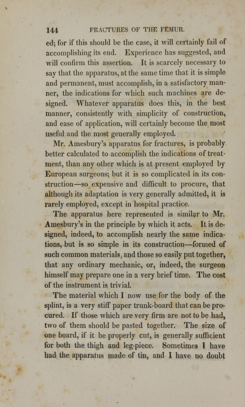 ed; for if this should be the case, it will certainly fail of accomplishing its end. Experience has suggested, and will confirm this assertion. It is scarcely necessary to say that the apparatus, at the same time that it is simple and permanent, must accomplish, in a satisfactory man- ner, the indications for which such machines are de- signed. Whatever apparatus does this, in the best manner, consistently with simplicity of construction, and ease of application, will certainly become the most useful and the most generally employed. Mr. Amesbury's apparatus for fractures, is probably better calculated to accomplish the indications of treat- ment, than any other which is at present employed by European surgeons; but it is so complicated in its con- struction—so expensive and difficult to procure, that although its adaptation is very generally admitted, it is rarely employed, except in hospital practice. The apparatus here represented is similar to Mr. Amesbury's in the principle by which it acts. It is de- signed, indeed, to accomplish nearly the same indica- tions, but is so simple in its construction—formed of such common materials, and those so easily put together, that any ordinary mechanic, or, indeed, the surgeon himself may prepare one in a very brief time. The cost of the instrument is trivial. The material which I now use for the body of the splint, is a very stiff paper trunk-board that can be pro- cured. If those which are very firm are not to be had, two of them should be pasted together. The size of one board, if it be properly cut, is generally sufficient for both the thigh and leg-piece. Sometimes I have had the apparatus made of tin, and I have no doubt