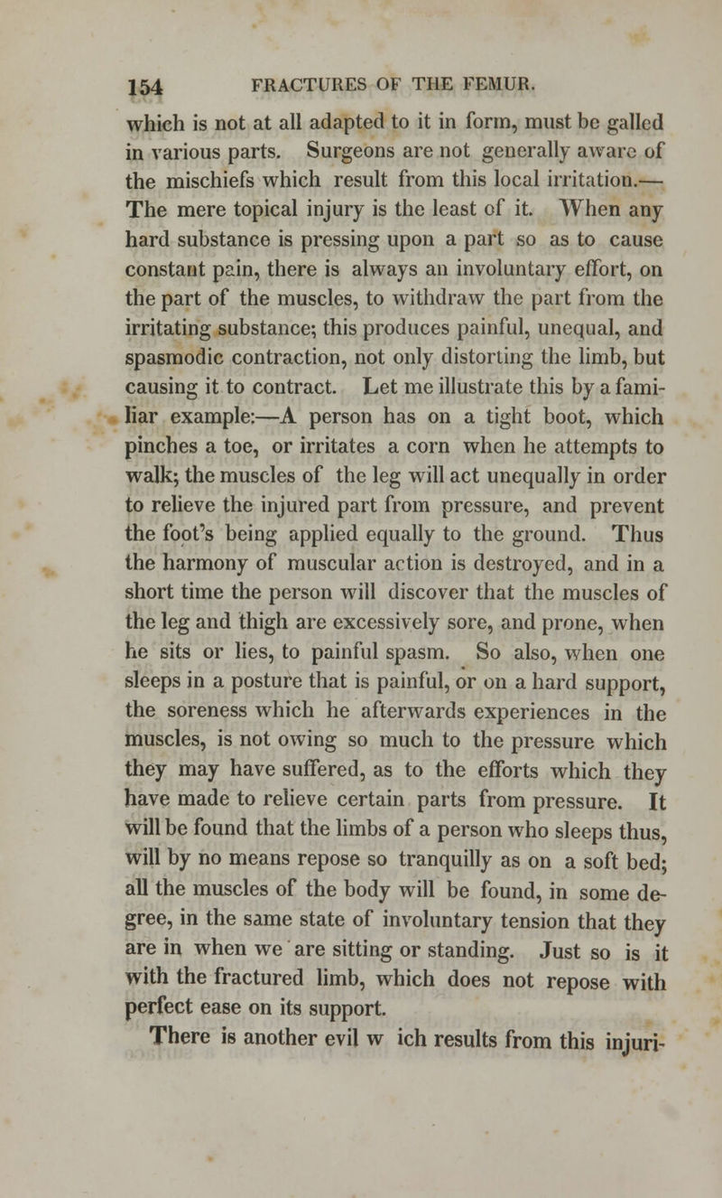 which is not at all adapted to it in form, must be galled in various parts. Surgeons are not generally aware of the mischiefs which result from this local irritation.— The mere topical injury is the least of it. When any hard substance is pressing upon a part so as to cause constant pain, there is always an involuntary effort, on the part of the muscles, to withdraw the part from the irritating substance; this produces painful, unequal, and spasmodic contraction, not only distorting the limb, but causing it to contract. Let me illustrate this by a fami- liar example:—A person has on a tight boot, which pinches a toe, or irritates a corn when he attempts to walk; the muscles of the leg will act unequally in order to relieve the injured part from pressure, and prevent the foot's being applied equally to the ground. Thus the harmony of muscular action is destroyed, and in a short time the person will discover that the muscles of the leg and thigh are excessively sore, and prone, when he sits or lies, to painful spasm. So also, when one sleeps in a posture that is painful, or on a hard support, the soreness which he afterwards experiences in the muscles, is not owing so much to the pressure which they may have suffered, as to the efforts which they have made to relieve certain parts from pressure. It will be found that the limbs of a person who sleeps thus, will by no means repose so tranquilly as on a soft bed; all the muscles of the body will be found, in some de- gree, in the same state of involuntary tension that they are in when we are sitting or standing. Just so is it with the fractured limb, which does not repose with perfect ease on its support. There is another evil w ich results from this injuri-