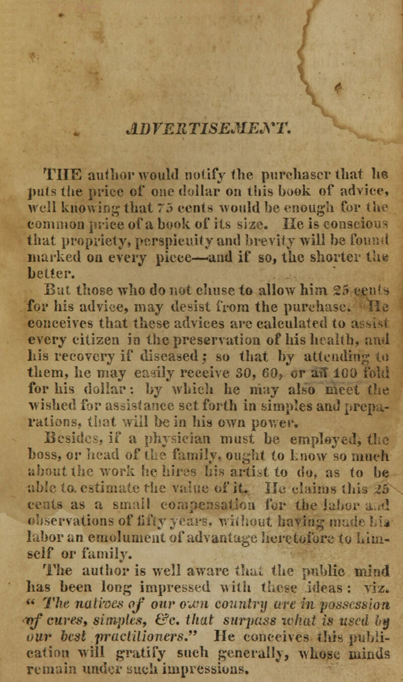 A D VER TISEMEXT. THE author would notify the purchaser that lie puts the price of one dollar on this book of advice, well knowing that 75 cents would be enough for the common price of a book of its size. lie is conscious that propriety, perspicuity and brevity will be found marked on every piece—and if so, the shorter the better. But those who do not chuse to allow him 25 ccnls for his advice, may desist from the purchase. He conceives that these advices are calculated to a every citizen in the preservation of his health, and his recovery if diseased; so that by attending to them, he may easily receive 30, 60, or aft 100 fold for his dollar: by which he may also meet the wished for assistance set forth in simples and prepa- rations, that will be in his own power. Besides, if a physician must be employed, the boss, or head of the family, ought to know so much about the work he hires bis artist to do, as to be able to. estimate the value of it. lie claims this Zh s as a small compensation for the labor a><! observations of fifty years, without having made hia labor an emolument of advantage heretofore to him- self or family. The author is well aware thai, the public mind has been long impressed with these ideas: viz.  The natives of our own country art in possession ■nf cures, simples, &c. that surjiass what is used bg our best practitioners. He conceives this publi- cation will gratify such generally, whose minds remain under uuch impressions.