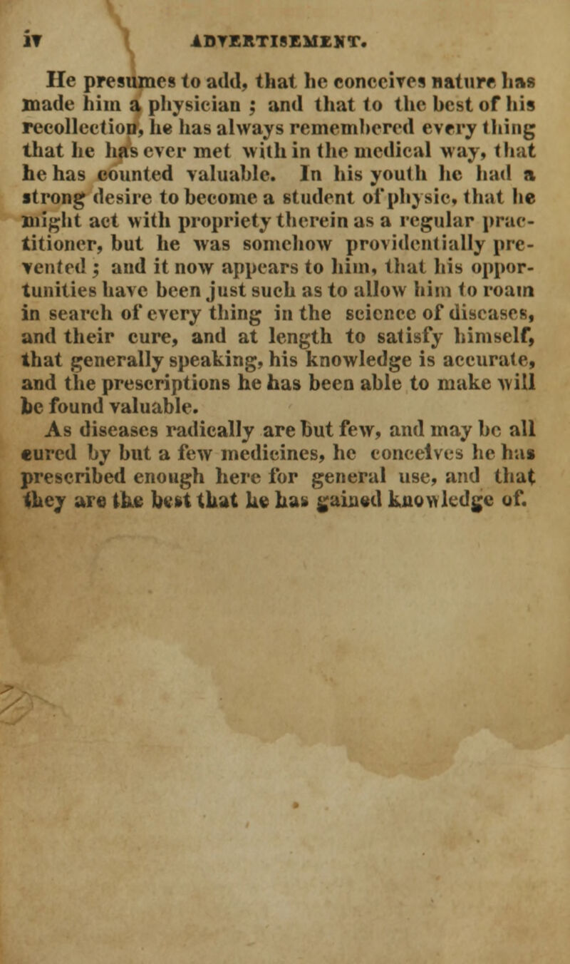 IT ADVERTISEMENT. He presumes to add, that he conceives nature has made him a physician : and that to the hestof his recollection, he has always rememhered every thing that he has ever met within the medical way, that he has counted valuable. In his youth he had ft strong desire to become a student oiphysic, that he might act with propriety therein as a regular prac- titioner, but he was somehow providentially pre- vented ; and it now appears to him, that his oppor- tunities have been just such as to allow him to roam in search of every thing in the science of diseases, and their cure, and at length to satisfy himself, that generally speaking, his knowledge is accurate, and the prescriptions he has been able to make will be found valuable. As diseases radically are but few, and may be all cured by but a few medicines, he conceives he ha» prescribed enough here for general use, and that they are the hert that he ha* gained knowledge of.