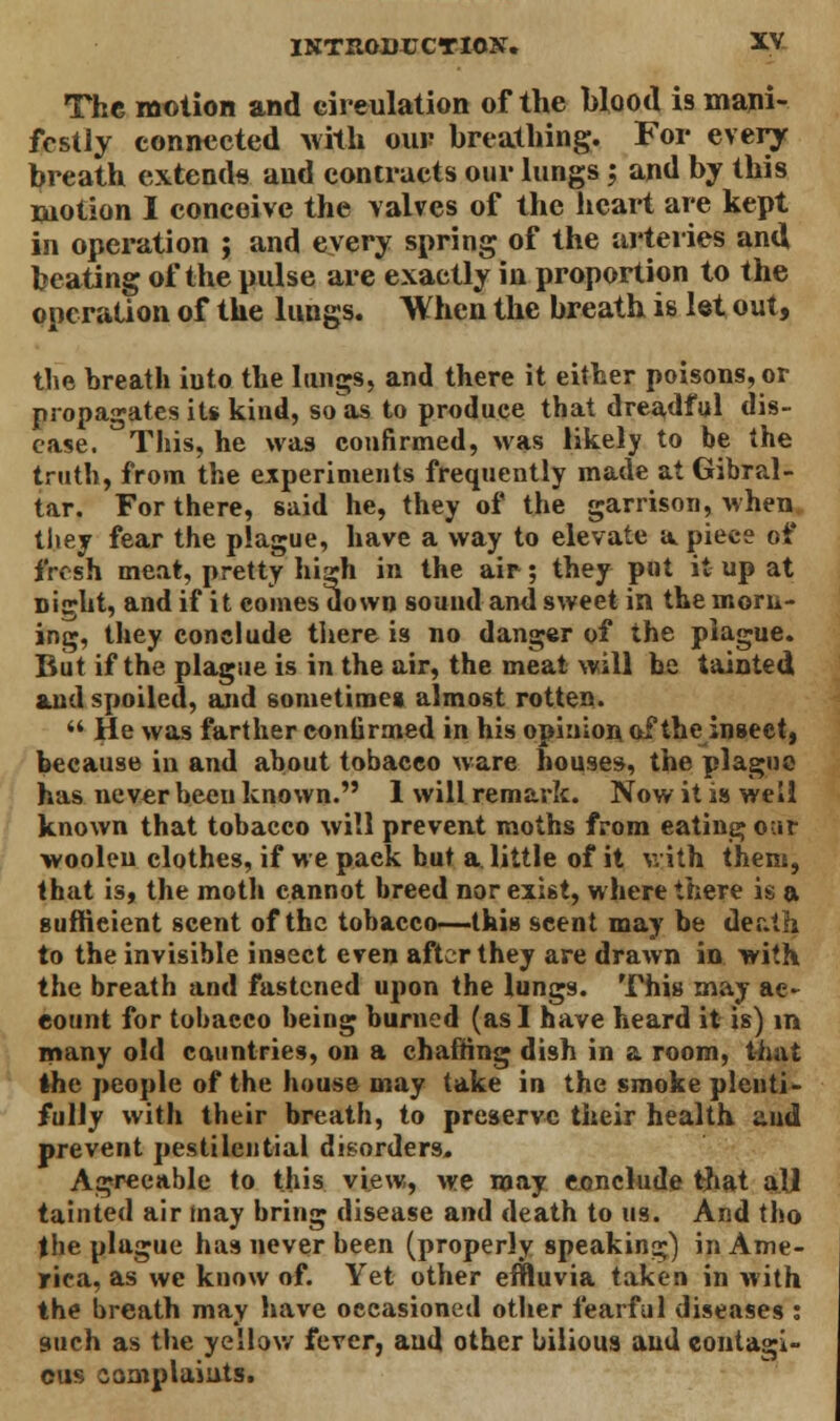 The motion and circulation of the Hood is mani- festly connected with our breathing. For every breath extends and contracts our lungs; and by this motion I conceive the valves of the heart are kept in operation ; and every spring of the arteries and beating of the pulse are exactly in proportion to the operation of the lungs. When the breath is let out, the breath iuto the lungs, and there it either poisons, or propagates its kind, so as to produce that dreadful dis- ease. This, he was confirmed, was likely to be the truth, from the experiments frequently made at Gibral- tar. For there, said he, they of the garrison, when they fear the plague, have a way to elevate a piece of fresh meat, pretty high in the air; they put it up at Dight, and if it eomes down sound and sweet in the morn- ing, they conclude there is no danger of the plague. But if the plague is in the air, the meat will be tainted and spoiled, and sometimes almost rotten.  He was farther confirmed in his opinion of the insect, because in and about tobacco ware houses, the plague has never been known. 1 will remark. Now it is well known that tobacco will prevent moths from eating our woolen clothes, if we pack but a little of it with them, that is, the moth cannot breed nor exist, where there is a sufficient scent of the tobacco—this scent may be death to the invisible insect even after they are drawn in with the breath and fastened upon the lungs. This may ae- eount for tobacco being burned (as I have heard it is) in many old countries, on a chaffing dish in a room, that ihe people of the house may take in the smoke plenti- fully with their breath, to preserve their health and prevent pestilential disorders. Agreeable to this view, we may conclude that all tainted air may bring disease and death to us. And tho the plague has never been (properly speaking) in Ame- rica, as we know of. Yet other effluvia taken in with the breath may have occasioned other fearful diseases : such as the yellow fever, and other bilious and contagi- ous complaints.