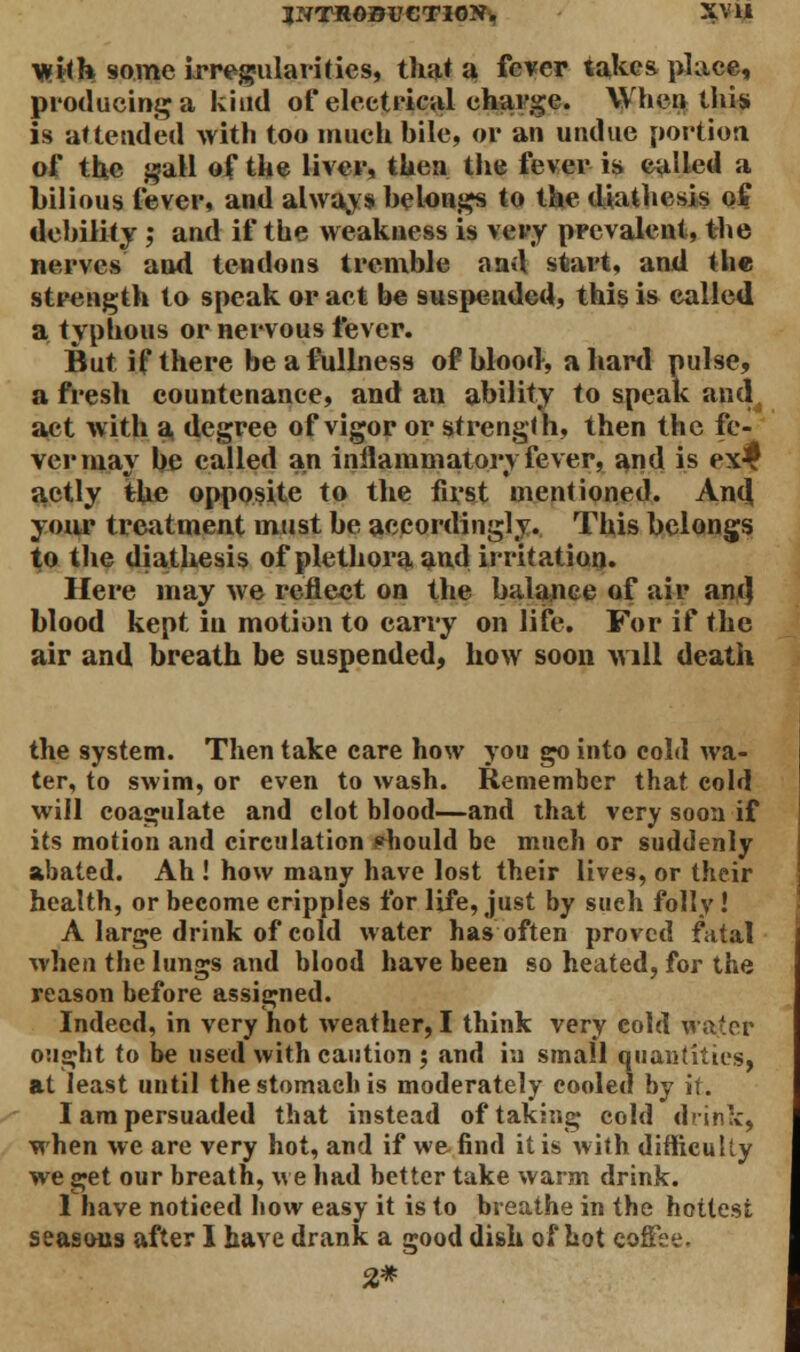 with some irregularities, that a fever takes place, producing a kind of electrical charge. When this is attended with too much bile, or an undue portion of the gall of the liver, then the fever is called a bilious lever, and always belongs to the diathesis of debility ; and if the weakness is very prevalent, the nerves and tendons tremble and start, and the strength to speak or act be suspended, this is called a typhous or nervous fever. But if there be a fullness of blood, a hard pulse, afresh countenance, and an ability to speak and. act with a degree of vigor or strength, then the fe- ver may be called an inflammatory fever, and is ex^f actly the opposite to the first mentioned. And. your treatment must be accordingly. This belongs to the diathesis of plethora and irritation. Here may we reflect on the balance of air ant} blood kept in motion to carry on life. For if the air and breath be suspended, how soon will death the system. Then take care how you go into cold wa- ter, to swim, or even to wash. Remember that cold will coagulate and clot blood—and that very soon if its motion and circulation should be much or suddenly abated. Ah ! how many have lost their lives, or their health, or become cripples for life, just by such folly ! A large drink of cold water has often proved fatal when the lungs and blood have been so heated, for the reason before assigned. Indeed, in very hot weather, I think very cold waiter ought to be used with caution $ and in small quantities, at least until the stomach is moderately cooled by it. I am persuaded that instead of taking cold drink, when we are very hot, and if we find it is with difficulty we get our breath, we had better take warm drink. 1 have noticed how easy it is to breathe in the hottest seasons after I have drank a good dish of hot coffee. 2*