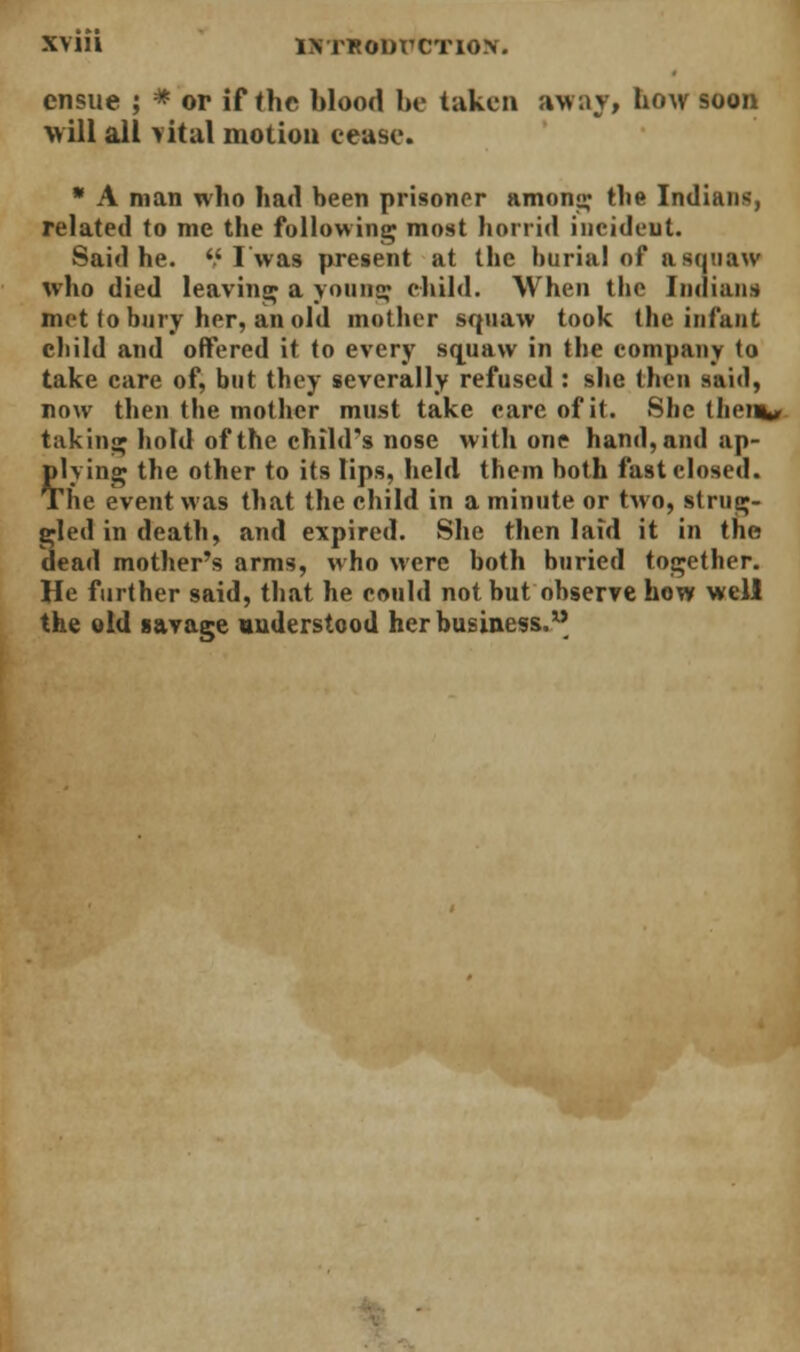 ensue ; * or if the blood be taken away, how soon Mill all vital motion cease. * A man who had been prisoner anions; the Indians, related to me the following most horrid incident. Said he. '.'I'was present at the burial of a squaw who died leaving a young child. When tbe Indian* met (o bury her, an old mother squaw took the infant child and offered it to every squaw in the company to take care of, but they severally refused : she then said, now then the mother must take care of it. She tliein, t;iking hold of the child's nose with one hand, and ap- plying the other to its lips, held them hoth fast closed. The event was that the child in a minute or two, strug- gled in death, and expired. She then laid it in the dead mother's arms, who were both buried together. He further said, that he could not but observe how well the old savage understood her business.
