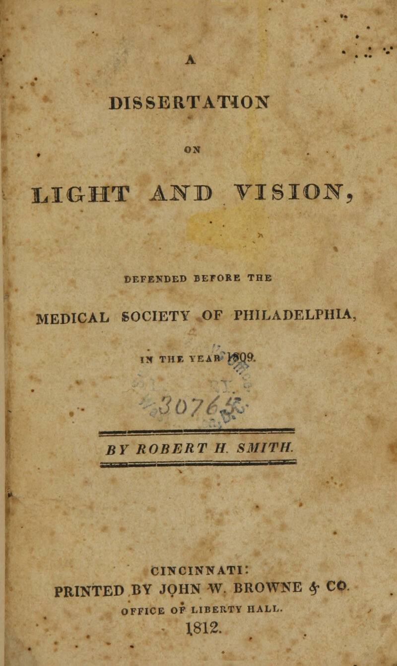 DISSERTATION ON L.IG-HT A^TB . VISION, DEFENDED BEFORE THE MEDICAL SOCIETY OF PHILADELPHIA, IN THE YEAR'VfQ^. BY ROBERT H SMITH. Cincinnati: PRINTED BY JOHN W. BROWNE Sp CO. OFFICE OF LIBERTY HALL. 1812.