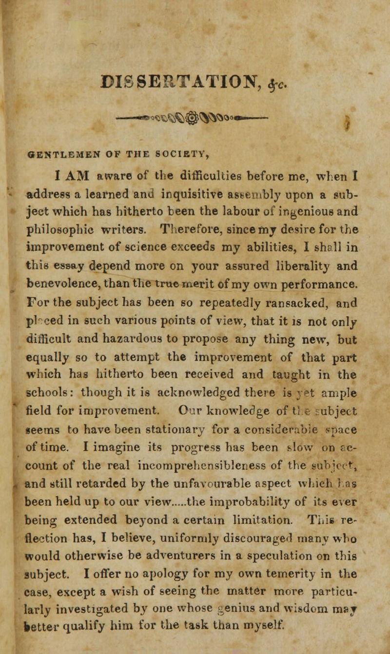 r DISSERTATION, #c. GENTLEMEN OF THE SOCIETY, I AM aware of the difficulties before me, when I address a learned and inquisitive assembly upon a sub- ject which has hitherto been the labour of ingenious and philosophic writers. Therefore, since my desire for the improvement of science exceeds my abilities, I shall in this essay depend more on your assured liberality and benevolence, than the true merit of my own performance. For the subject has been so repeatedly ransacked, and pi ced in such various points of view, that it is not only difficult and hazardous to propose any thing new, but equally so to attempt the improvement of that part which has hitherto been received and taught in the schools: though it is acknowledged there is yet ample field for improvement. Our knowledge of the subject seems to have been stationary for a considerable space of time. I imagine its progress has been slow on re- count of the real incomprehensibleness of the subject, * and still retarded by the unfavourable aspect which has been held up to our view the improbability of its ever being extended beyond a certain limitation. This re- flection has, I believe, uniformly discouraged many who would otherwise be adventurers in a speculation on this subject. I offer no apology for my own temerity in the case, except a wish of seeing the matter more particu- larly investigated by one whose genius and wisdom may better qualify him for the task than myself.