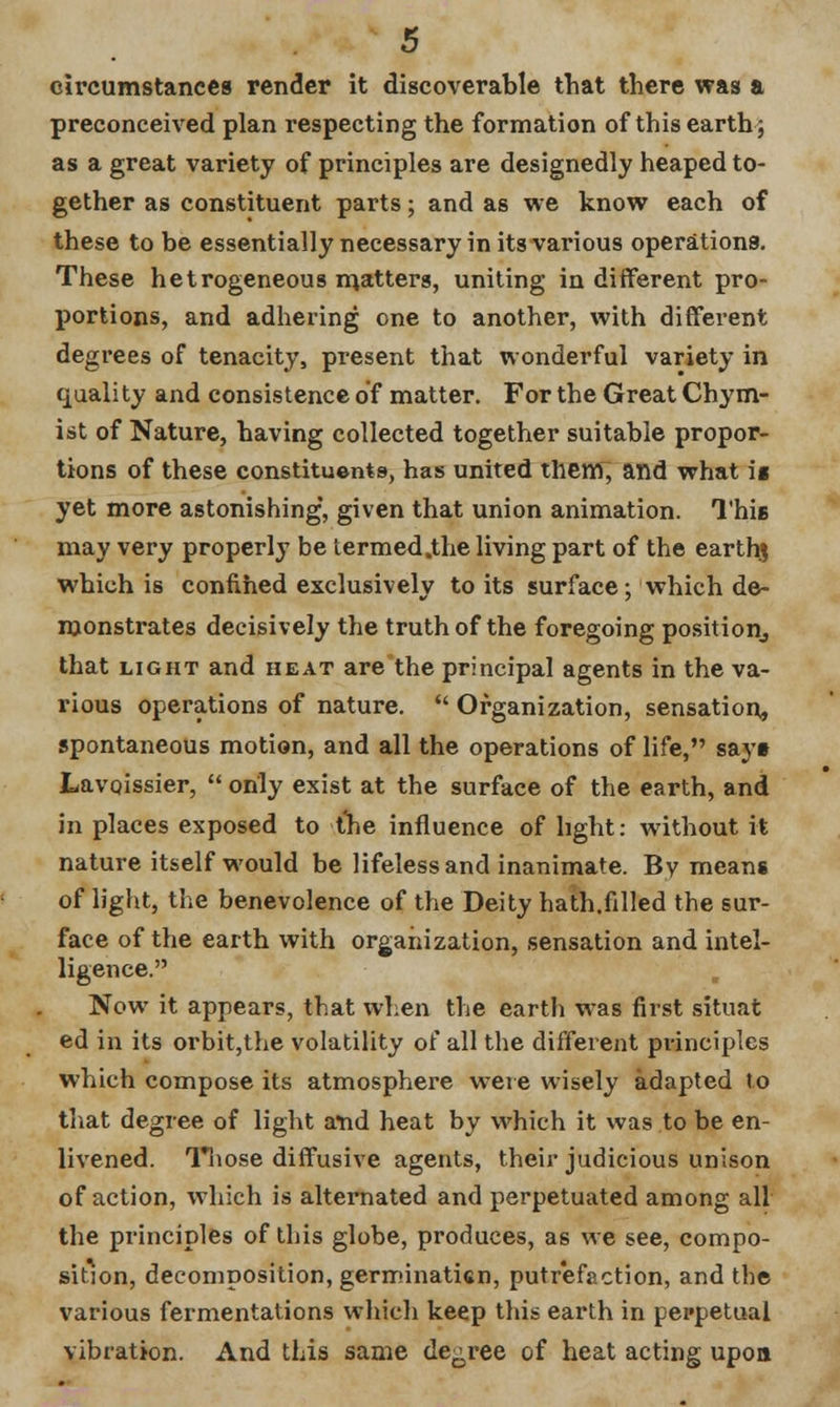 circumstances render it discoverable that there was a preconceived plan respecting the formation of this earth; as a great variety of principles are designedly heaped to- gether as constituent parts; and as we know each of these to be essentially necessary in its various operations. These he trogeneous matters, uniting indifferent pro- portions, and adhering one to another, with different degrees of tenacity, present that wonderful variety in quality and consistence of matter. For the Great Chym- ist of Nature, having collected together suitable propor- tions of these constituents, has united them, and what ig yet more astonishing', given that union animation. This may very properly be termed.the living part of the earthj which is confined exclusively to its surface; which de- monstrates decisively the truth of the foregoing position, that light and heat are the principal agents in the va- rious operations of nature.  Organization, sensation, spontaneous motion, and all the operations of life, sayt Lavqissier,  only exist at the surface of the earth, and in places exposed to the influence of light: without it nature itself would be lifeless and inanimate. By means of light, the benevolence of the Deity hath.filled the sur- face of the earth with organization, sensation and intel- ligence. Now it appears, that when the earth was first situat ed in its orbit,the volatility of all the different principles which compose its atmosphere were wisely adapted to that degree of light a*nd heat by which it was to be en- livened. Those diffusive agents, their judicious unison of action, which is alternated and perpetuated among all the principles of this globe, produces, as we see, compo- sition, decomposition, germinatkn, putrefaction, and the various fermentations which keep this earth in perpetual vibration. And this same decree of heat acting upon
