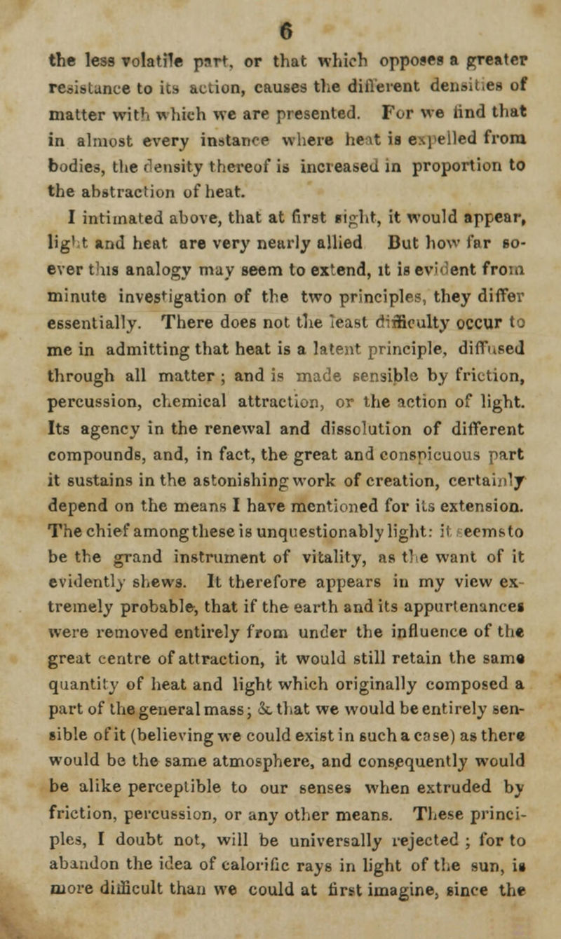 the less volatile part, or that which opposes a greater resistance to its action, causes the difl'erent densit.es of matter with which we are presented. For we find that in almost every instance where heat is expelled from bodies, the density thereof is increased in proportion to the abstraction of heat. I intimated above, that at first sipht, it would appear, fight and heat are very nearly allied But how far so- ever this analogy may seem to extend, it is evident from minute investigation of the two principles, they differ essentially. There does not the least difficulty occur to me in admitting that heat is a latent principle, diffused through all matter ; and is made sensible by friction, percussion, chemical attraction, or the action of light. Its agency in the renewal and dissolution of different compounds, and, in fact, the great and conspicuous part it sustains in the astonishing work of creation, certainly depend on the means I have mentioned for its extension. The chief amongthese is unquestionably light: if eemsto be the grand instrument of vitality, as the want of it evidently shews. It therefore appears in my view ex tremely probable, that if the earth and its appurtenances were removed entirely from under the influence of the great centre of attraction, it would still retain the same quantity of heat and light which originally composed a part of the general mass; kthat we would be entirely sen- sible of it (believing we could exist in such a cose) as there would be the same atmosphere, and consequently would be alike perceptible to our senses when extruded by friction, percussion, or any other means. These princi- ples, I doubt not, will be universally rejected ; for to abandon the idea of calorific rays in light of the sun, is more difficult than we could at first imagine, since the