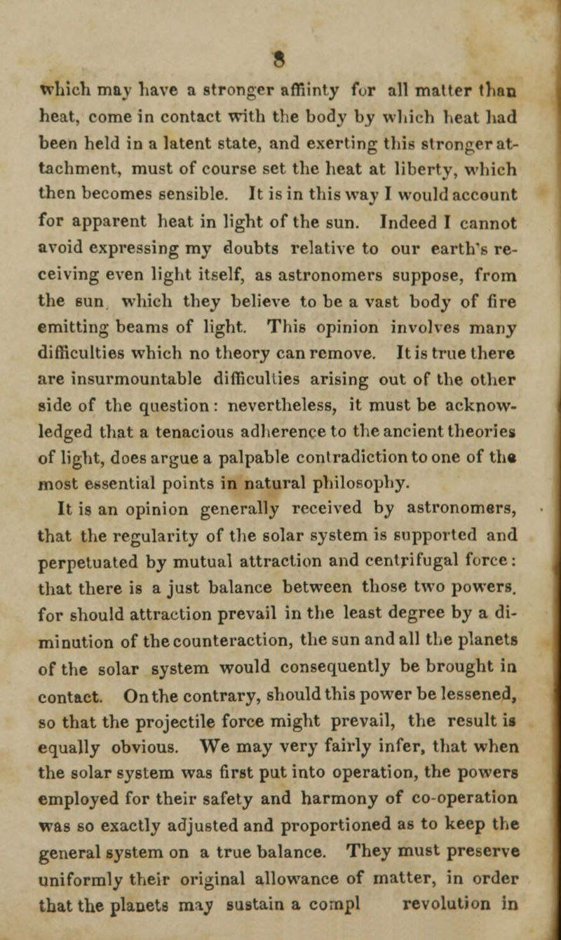 which may have a stronger affiinty for all matter than heat, come in contact with the body by which heat had been held in a latent state, and exerting this stronger at- tachment, must of course set the heat at liberty, which then becomes sensible. It is in this way I would account for apparent heat in light of the sun. Indeed I cannot avoid expressing my doubts relative to our earth's re- ceiving even light itself, as astronomers suppose, from the sun which they believe to be a vast body of fire emitting beams of light. This opinion involves many difficulties which no theory can remove. It is true there are insurmountable difficulties arising out of the other side of the question: nevertheless, it must be acknow- ledged that a tenacious adherence to the ancient theories of light, does argue a palpable contradiction to one of the most essential points in natural philosophy. It is an opinion generally received by astronomers, that the regularity of the solar system is supported and perpetuated by mutual attraction and centrifugal force: that there is a just balance between those two powers, for should attraction prevail in the least degree by a di- minution of the counteraction, the sun and all the planets of the solar system would consequently be brought in contact. On the contrary, should this power be lessened, so that the projectile force might prevail, the result is equally obvious. We may very fairly infer, that when the solar system was first put into operation, the powers employed for their safety and harmony of co-operation was so exactly adjusted and proportioned as to keep the general system on a true balance. They must preserve uniformly their original allowance of matter, in order that the planets may sustain a compl revolution in
