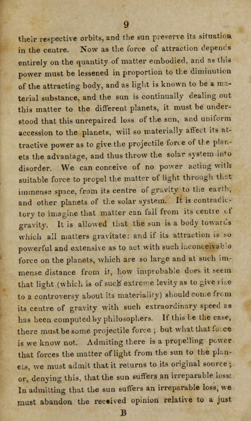 their respective orbits, and the sun preserve its situation, in the centre. Now as the force of attraction depends entirely on the quantity of matter embodied, and as this power must be lessened in proportion to the diminution of the attracting body, and as light is known to be a ma- terial substance, and the sun is continually dealing out this matter to the different planets, it must be under- stood that this unrepaired loss of the sun, and uniform accession to the planets, will so materially affect its at- tractive power as to give the projectile force of the plan- ets the advantage, and thus throw the solar system into disorder. We can conceive of no power acting with suitable force to propel the matter of light through that immense space, from its centre of gravity to the earth; and other planets of the solar system. It is contradic- tory to imagine that matter can fail from its tentie of gravity. It is allowed that the sun is a body towards which all matters gravitate: and if its attraction is so powerful and extensive as to act with such inconceivable force on the planets, which are so large and at such im- mense distance from it, how improbable does it seem that light (which is of sucK extreme levity as to give rise to a controversy about its materiality) should come from its centre of gravity with such extraordinary speed as has been computed by philosophers. If this be the case, there must be some projectile force ; but what that fo;ce is we know not. Admiting there is a propelling power that forces the matter of light from the sun to the plan- ets, we must admit that it returns to its original source ; or, denying this, that the sun suffers an irreparable loss: In admitting that the sun suffers an irreparable loss, we must abandon the received opinion relative to a just B