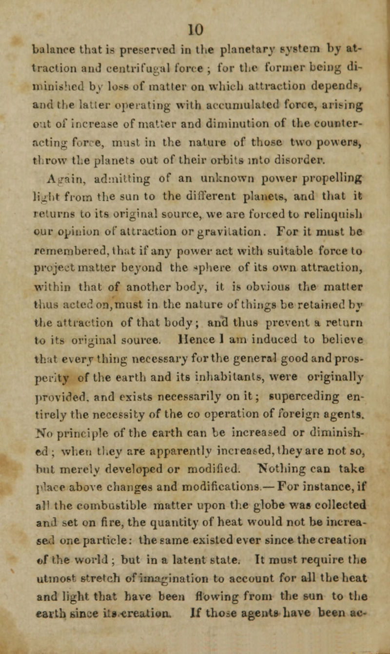 balance that is preserved in the planetary system bj at- traction and centrifugal force ; for the former being di- minished by loss of matter on which attraction depends, and the latter operating with accumulated force, arising out of increase of matter and diminution of the counter- acting force, must in the nature of those two powers, throw the planets out of their orbits into disorder. Again, admitting of an unknown power propelling light from the sun to the different planets, and that it returns to its original source, we are forced to relinquish our opinion of attraction or gravitation. For it must be remembered, that if any power act with suitable force to project matter beyond the sphere of its own attraction, within that of another body, it is obvious the matter thus acted on, must in the nature of things be retained by the attraction of that body; and thus prevent a return to its original source. Hence 1 am induced to believe that everything necessary for the general good and pros- perity of the earth and its inhabitants, were originally provided, and exists necessarily on it; superceding en- tirely the necessity of the co operation of foreign agents. No principle of the earth can be increased or diminish- ed ; when they are apparently increased, they are not so, but merely developed or modified. Nothing can take place above changes and modifications.— For instance, if all the combustible matter upon the globe was collected and set on fire, the quantity of heat would not be increa- sed one particle: the same existed ever since the creation of the world ; but in a latent state. It must require the utmost stretch of imagination to account for all the heat and light that have been flowing from the sun to the earth since its-creation. l£ those agents have been ac-