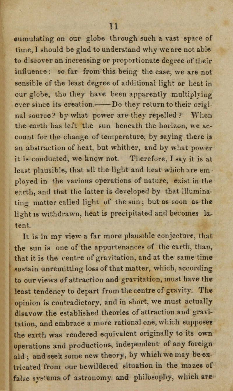 cumulating on our globe through such a vast space of time, 1 should be glad to understand why we are not able to discover an increasing or proportionate degree of their influence : so far from this being the case, we are not sensible of the least degree of additional light or heat in our globe, tho they have been apparently multiplying ever since its creation.' Do they return to their origi- nal source? by what power are they repelled? When the earth has left the sun beneath the horizon, we ac- count for the change of temperature, by 9aying there is an abstraction of heat, but whither, and by what power it is conducted, we know not. Therefore, I say it is at least plausible, that all the light and heat which are em- ployed in the various operations of nature, exist in the earth, and that the latter is developed by that illumina- ting matter called light of the sun ; but as soon as the h>ht is withdrawn, heat is precipitated and becomes la- tent. It is in my view a far more plausible conjecture, that the sun is one of the appurtenances of the earth, than, that it is the centre of gravitation, and at the same time sustain unremitting loss of that matter, which, according to ourviewa of attraction and gravitation, must have the least tendency to depart from the centre of gravity. The opinion is contradictory, and in short, we must actually disavow the established theories of attraction and gravi- tation, and embrace a more rational one, which suppose* the earth was rendered equivalent originally to its own operations and productions, independent of any foreign aid ; and seek some new theory, by which we may be ex- Itricated from our bewildered situation in the mazes of false systems of astronomy and philosophy, which are
